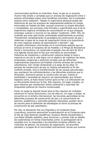convivenciales pacíficos en Colombia. Pues, la paz es un proceso
mucho más amplio y complejo que un proceso de negociación entre 2
actores enfrentados sobre cinco temáticas concretas. Así lo entienden
autores como Lederach: “Desde mi experiencia personal puedo dar
testimonio de que los procesos de negociaciones políticas en mesas
encerradas en hoteles de élite, aunque encierran su propia dificultad
y complejidad, son procesos más formales y superficiales que el de la
experiencia orgánica inmediata de reconciliación en la que antiguos
enemigos vuelven a reunirse en las aldeas” (Lederach, 1997: 84). Es
evidente que ante este hecho contrastado empíricamente es preciso
“transformar completamente el paradigma de construcción de paz y
relativizar el peso de la mesa de negociación frente a la importancia
de crear espacios amplios de participación y decisión”. [2]
El pueblo colombiano, entroncado en el movimiento popular que se
articula en torno al Congreso de los Pueblos y la Minga de Resistencia
Social y Comunitaria, ha construido el pasado mes de abril de 2013
una Agenda Social para la Paz que reivindica los acumulados
históricos de resistencia y construcción colectiva desde lo local y
regional en pro de la vida digna con el objetivo de visibilizar las ideas,
propuestas, exigencias y prácticas sociales que las diferentes
organizaciones populares (principales víctimas directas del conflicto
colombiano), han venido reclamando a lo largo de los años. El
proceso de construcción de paz no implica únicamente el fin del
conflicto armado, sino la transformación de las causas estructurales
que suscitaron los enfrentamientos y las diferentes prácticas que lo
alimentan. Asimismo pensar la construcción de paz, implica la
posibilidad y necesidad de discernir las oportunidades que ofrecen
espacios como, la Ruta Social Común para la Paz y la articulación de
un Movimiento Social por la Paz. Ello requiere, sin lugar a dudas, un
gran esfuerzo por caracterizar dichos escenarios y concretar las
propuestas políticas de manera consensuada.
Poner en juego la Agenda Social para la Paz requiere de múltiples
esfuerzos en varias direcciones; uno de ellos es, sin lugar a dudas, se
encuentra en el ámbito internacional: las lecciones aprendidas de los
diferentes procesos de construcción de paz y el conocimiento de
teóricos, académicos y activistas políticos relevantes, pueden servir
de insumo para la definición de estrategias en torno al proceso de
construcción de paz colombiano.
Por ello, la Asociación Paz con Dignidad y la Fundación Rosa
Luxemburg, quisimos aprovechar la participación en el Congreso para
la Paz de Judy Seidman (Sudáfrica), Gustavo Meoño (Guatemala) y
Luis Nieto (Estado español), para conversar y conocer más en detalle
las experiencias en temas importantes como: la participación de la
sociedad civil, la impunidad y los derechos humanos (DDHH), las
violencias de género, los procesos de negociación, los acuerdos
pactados y el papel de la comunidad internacional, temas que ilustran
 