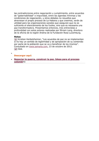 las contradicciones entre negociación y cumplimiento, entre acuerdos
de “gobernabilidad” e impunidad, entre las agendas mínimas y las
condiciones de negociación, y otros debates no resueltos que
atraviesan el propio proceso de La Habana y que creemos, serán de
utilidad para las organizaciones sociales que aseguran que no es
suficiente el silenciamiento de los fusiles, sino que es necesaria una
paz transformadora. Presentamos entonces, tres entrevistas a
profundidad con estos actores realizadas por Miriam Lang, directora
de la oficina de la región Andina de la Fundación Rosa Luxemburg.
Notas
[1] Kristian Herbolzheimer, “Los acuerdos de paz no se implementan
si no hay un sentido de legitimidad y de apropiación de su contenido
por parte de la población que se va a beneficiar de los mismos”.
Consultado en www.semana.com, 23 de octubre de 2012.
[2] Ibíd.

Descargar aquí:
 Negociar la guerra, construir la paz. Ideas para el proceso
colombino
 