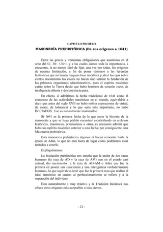 CAPITULO PRIMERO
MASONERÍA PREHISTÓRICA (De sus orígenes a 1641)
Entre las graves y tremendas obligaciones que asumimos en el
seno del G:. Or:. Univ:. y a las cuales damos toda la importancia, s
encuentra, la no menos fácil de fijar, una vez por todas, los orígenes
de nuestra Institución, a fin de poner términos a las leyendas
fantásticas que no tienen ninguna base iniciática y abrir los ojos sobre
ciertos documentos los cuales no hacen sino señalar la fundación de
los primeros organismos administrativos, pues el espíritu masónico
existe sobre la Tierra desde que hubo hombres de corazón recto, de
inteligencia abierta y de conciencia pura.
En efecto, si admitimos la fecha tradicional de 1641 como el
comienzo de las actividades masónicas en el mundo, equivaldría a
decir que antes del siglo XVII no hubo nobles aspiraciones de virtud,
de moral, de tolerancia y lo que sería más importante, no hubo
INICIADOS. Eso es naturalmente inadmisible.
Si 1641 es la primera fecha de la que parte la historia de la
masonería y que se haya podido encontrar escudriñando en archivos
históricos, masónicos, eclesiásticos u otros, es necesario admitir que
hubo un espíritu masónico anterior a esta fecha; por consiguiente, una
Masonería prehistórica.
Esta masonería prehistórica algunos la hacen remontar hasta la
época de Adán, lo que no está fuera de lugar como podríamos estar
tentados a creerlo.
Expliquémonos:
La Iniciación prehistórica nos enseña que la unión de dos razas
humanas (la raza de AD y la raza de AM) aun en el estado casi
animal, dio nacimiento a la raza de AD-AM o Adán que fue la
primera en poseer una conciencia y una inteligencia verdaderamente
humanas, lo que equivale a decir que fue la primera raza que realizó el
ideal masónico en cuanto al perfeccionamiento se refiere y a la
superación del individuo.
Esto naturalmente s muy relativo y la Tradición Iniciática nos
ofrece otros orígenes más aceptables o más ciertos.
- -21
 