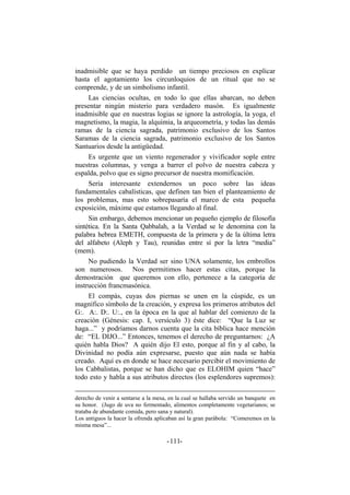 inadmisible que se haya perdido un tiempo preciosos en explicar
hasta el agotamiento los circunloquios de un ritual que no se
comprende, y de un simbolismo infantil.
Las ciencias ocultas, en todo lo que ellas abarcan, no deben
presentar ningún misterio para verdadero masón. Es igualmente
inadmisible que en nuestras logias se ignore la astrología, la yoga, el
magnetismo, la magia, la alquimia, la arqueometría, y todas las demás
ramas de la ciencia sagrada, patrimonio exclusivo de los Santos
Saramas de la ciencia sagrada, patrimonio exclusivo de los Santos
Santuarios desde la antigüedad.
Es urgente que un viento regenerador y vivificador sople entre
nuestras columnas, y venga a barrer el polvo de nuestra cabeza y
espalda, polvo que es signo precursor de nuestra momificación.
Sería interesante extendernos un poco sobre las ideas
fundamentales cabalísticas, que definen tan bien el planteamiento de
los problemas, mas esto sobrepasaría el marco de esta pequeña
exposición, máxime que estamos llegando al final.
Sin embargo, debemos mencionar un pequeño ejemplo de filosofía
sintética. En la Santa Qabbalah, a la Verdad se le denomina con la
palabra hebrea EMETH, compuesta de la primera y de la última letra
del alfabeto (Aleph y Tau), reunidas entre sí por la letra “media”
(mem).
No pudiendo la Verdad ser sino UNA solamente, los embrollos
son numerosos. Nos permitimos hacer estas citas, porque la
demostración que queremos con ello, pertenece a la categoría de
instrucción francmasónica.
El compás, cuyas dos piernas se unen en la cúspide, es un
magnífico símbolo de la creación, y expresa los primeros atributos del
G:. A:. D:. U:., en la época en la que al hablar del comienzo de la
creación (Génesis: cap. I, versículo 3) éste dice: “Que la Luz se
haga...” y podríamos darnos cuenta que la cita bíblica hace mención
de: “EL DIJO...” Entonces, tenemos el derecho de preguntarnos: ¿A
quién habla Dios? A quién dijo El esto, porque al fin y al cabo, la
Divinidad no podía aún expresarse, puesto que aún nada se había
creado. Aquí es en donde se hace necesario percibir el movimiento de
los Cabbalistas, porque se han dicho que es ELOHIM quien “hace”
todo esto y habla a sus atributos directos (los esplendores supremos):
derecho de venir a sentarse a la mesa, en la cual se hallaba servido un banquete en
su honor. (Jugo de uva no fermentado, alimentos completamente vegetarianos; se
trataba de abundante comida, pero sana y natural).
Los antiguos la hacer la ofrenda aplicaban así la gran parábola: “Comeremos en la
misma mesa”...
- -111
 