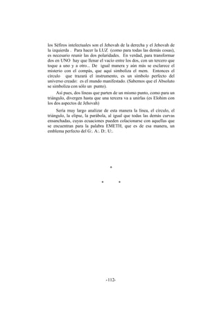 los Séfiros intelectuales son el Jehovah de la derecha y el Jehovah de
la izquierda . Para hacer la LUZ (como para todas las demás cosas),
es necesario reunir las dos polaridades. En verdad, para transformar
dos en UNO hay que llenar el vacío entre los dos, con un tercero que
toque a uno y a otro... De igual manera y aún más se esclarece el
misterio con el compás, que aquí simboliza el mem. Entonces el
círculo que trazará el instrumento, es un símbolo perfecto del
universo creado: es el mundo manifestado. (Sabemos que el Absoluto
se simboliza con sólo un punto).
Así pues, dos líneas que parten de un mismo punto, como para un
triángulo, divergen hasta que una tercera va a unirlas (es Elohim con
los dos aspectos de Jehovah)
Sería muy largo analizar de esta manera la línea, el círculo, el
triángulo, la elipse, la parábola, al igual que todas las demás curvas
ensanchadas, cuyas ecuaciones pueden colacionarse con aquellas que
se encuentran para la palabra EMETH, que es de esa manera, un
emblema perfecto del G:. A:. D:. U:.
*
* *
- -112
 