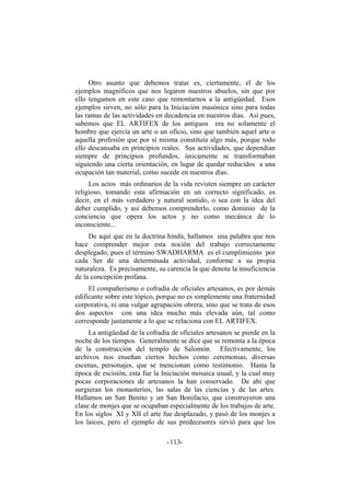 Otro asunto que debemos tratar es, ciertamente, el de los
ejemplos magníficos que nos legaron nuestros abuelos, sin que por
ello tengamos en este caso que remontarnos a la antigüedad. Esos
ejemplos sirven, no sólo para la Iniciación masónica sino para todas
las ramas de las actividades en decadencia en nuestros días. Así pues,
sabemos que EL ARTIFEX de los antiguos era no solamente el
hombre que ejercía un arte o un oficio, sino que también aquel arte o
aquella profesión que por sí misma constituía algo más, porque todo
ello descansaba en principios reales. Sus actividades, que dependían
siempre de principios profundos, únicamente se transformaban
siguiendo una cierta orientación, en lugar de quedar reducidos a una
ocupación tan material, como sucede en nuestros días.
Los actos más ordinarios de la vida revisten siempre un carácter
religioso, tomando esta afirmación en un correcto significado, es
decir, en el más verdadero y natural sentido, o sea con la idea del
deber cumplido, y así debemos comprenderlo, como dominio de la
conciencia que opera los actos y no como mecánica de lo
inconsciente...
De aquí que en la doctrina hindú, hallamos una palabra que nos
hace comprender mejor esta noción del trabajo correctamente
desplegado, pues el término SWADHARMA es el cumplimiento por
cada Ser de una determinada actividad, conforme a su propia
naturaleza. Es precisamente, su carencia la que denota la insuficiencia
de la concepción profana.
El compañerismo o cofradía de oficiales artesanos, es por demás
edificante sobre este tópico, porque no es simplemente una fraternidad
corporativa, ni una vulgar agrupación obrera, sino que se trata de esos
dos aspectos con una idea mucho más elevada aún, tal como
corresponde justamente a lo que se relaciona con EL ARTIFEX.
La antigüedad de la cofradía de oficiales artesanos se pierde en la
noche de los tiempos. Generalmente se dice que se remonta a la época
de la construcción del templo de Salomón. Efectivamente, los
archivos nos enseñan ciertos hechos como ceremonias, diversas
escenas, personajes, que se mencionan como testimonio. Hasta la
época de escisión, esta fue la Iniciación mosaica usual, y la cual muy
pocas corporaciones de artesanos la han conservado. De ahí que
surgieran los monasterios, las salas de las ciencias y de las artes.
Hallamos un San Benito y un San Bonifacio, que construyeron una
clase de monjes que se ocupaban especialmente de los trabajos de arte.
En los siglos XI y XII el arte fue desplazado, y pasó de los monjes a
los laicos, pero el ejemplo de sus predecesores sirvió para que los
- -113
 