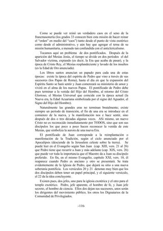 Como se puede ver reinó un verdadero caos en el seno de la
francmasonería (los grados 33 conocen bien esta misión de hacer reinar
el “orden” en medio del “caos”) tanto desde el punto de vista esotérico
como desde el administrativo, y aún hay que agregar el tema de su
misión humanitaria, a menudo tan confundida con el anticlericalismo.
Tocamos aquí un problema de dos pontificados. Después de la
aparición del Mesías Jesús, el tiempo se divide en dos períodos el del
Salvador víctima, expiando (es decir, la Era que acaba de pasar), y la
época de Cristo Rey, el Mesías resplandeciente y lavado de los insultos
(es la Edad de Oro anunciada).
Los libros santos anuncian un papado para cada una de estas
épocas: existe la época del espíritu de Pedro que vino a través de sus
sucesores (los Papas de Roma), hasta el día en que la expansión del
Espíritu Santo se hará sentir y Juan comenzará su ministerio de amor y
vivirá en el alma de los nuevos Papas. El pontificado de Pedro debe
pues terminar a la venida del Hijo del Hombre, al retorno del Cristo
Glorioso, el Mesías Universal que coincide con la época actual (la
Nueva era, la Edad Acuariana simbolizada por el signo del Aguador, el
Signo del Hijo del Hombre).
Naturalmente las grandes eras no terminan brutalmente; existe
siempre un período de transición, el fin de una era se introduce en el
comienzo de la nueva, y la manifestación nos e hace sentir, sino
después de dos o tres décadas algunas veces. ASí mismo, un nuevo
Cristo no es reconocido inmediatamente por TODOS, sino que son sus
discípulos los que poco a poco hacen reconocer la venida de este
Mesías, que simboliza la aurora de una nueva Era.
El pontificado de Juan corresponde a la reimplantación o
manifestación de la Tradición, según el ciclo anunciado por el
Apocalipsis (desciende de la Jerusalem celeste sobre la tierra). Se
puede leer en el Evangelio según San Juan (cap. XIII, vers. 21 al 26)
que Pedro tiene que recurrir a Juan y más adelante (cap. XIX, vers. 26)
que puede ver toda la importancia que el Maestre da a Juan su discípulo
preferido. En fin, en el mismo Evangelio, capítulo XXI, vers. 18, él
reaparece cuando Pedro es anciano y otro se presentará. Se trata
evidentemente de la Iglesia de Pedro, que dejará su sitio a una nueva
soberanía pontificia. Los versículos 20 y 21 denotan muy bien que los
dos discípulos deben tener un papel principal, y el siguiente versículo,
el 22 da la idea concluyente.
Existen pues, dos jefes, uno para la iglesia exotérica y el otro para el
templo exotérico. Pedro, jefe aparente, el hombre de fe, y Juan jefe
secreto, el hombre de ciencia. Ellos dos dejan sus sucesores, unos serán
los dirigentes del movimiento público, los otros los Dignatarios de la
Comunidad de Privilegiados.
- -116
 