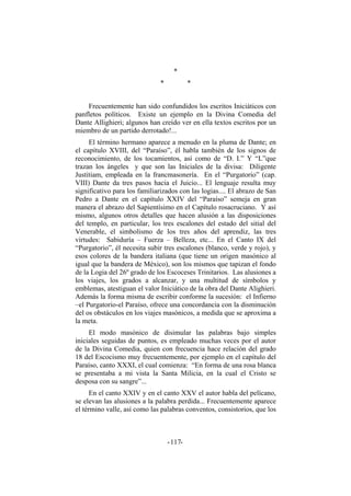 *
* *
Frecuentemente han sido confundidos los escritos Iniciáticos con
panfletos políticos. Existe un ejemplo en la Divina Comedia del
Dante Allighieri; algunos han creído ver en ella textos escritos por un
miembro de un partido derrotado!...
El término hermano aparece a menudo en la pluma de Dante; en
el capítulo XVIII, del “Paraíso”, él habla también de los signos de
reconocimiento, de los tocamientos, así como de “D. I.” Y “L”que
trazan los ángeles y que son las Iniciales de la divisa: Diligente
Justitiam, empleada en la francmasonería. En el “Purgatorio” (cap.
VIII) Dante da tres pasos hacia el Juicio... El lenguaje resulta muy
significativo para los familiarizados con las logias.... El abrazo de San
Pedro a Dante en el capítulo XXIV del “Paraíso” semeja en gran
manera el abrazo del Sapientísimo en el Capítulo rosacruciano. Y así
mismo, algunos otros detalles que hacen alusión a las disposiciones
del templo, en particular, los tres escalones del estado del sitial del
Venerable, el simbolismo de los tres años del aprendiz, las tres
virtudes: Sabiduría – Fuerza – Belleza, etc... En el Canto IX del
“Purgatorio”, él necesita subir tres escalones (blanco, verde y rojo), y
esos colores de la bandera italiana (que tiene un origen masónico al
igual que la bandera de México), son los mismos que tapizan el fondo
de la Logia del 26º grado de los Escoceses Trinitarios. Las alusiones a
los viajes, los grados a alcanzar, y una multitud de símbolos y
emblemas, atestiguan el valor Iniciático de la obra del Dante Alighieri.
Además la forma misma de escribir conforme la sucesión: el Infierno
–el Purgatorio-el Paraíso, ofrece una concordancia con la disminución
del os obstáculos en los viajes masónicos, a medida que se aproxima a
la meta.
El modo masónico de disimular las palabras bajo simples
iniciales seguidas de puntos, es empleado muchas veces por el autor
de la Divina Comedia, quien con frecuencia hace relación del grado
18 del Escocismo muy frecuentemente, por ejemplo en el capítulo del
Paraíso, canto XXXI, el cual comienza: “En forma de una rosa blanca
se presentaba a mi vista la Santa Milicia, en la cual el Cristo se
desposa con su sangre”...
En el canto XXIV y en el canto XXV el autor habla del pelícano,
se elevan las alusiones a la palabra perdida... Frecuentemente aparece
el término valle, así como las palabras conventos, consistorios, que los
- -117
 
