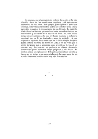 En resumen, aún el conocimiento perfecto de un rito, si ha sido
obtenido fuera de las condiciones regulares, está enteramente
desprovisto de todo valor. Por ejemplo, para exponer el punto con
sencillez, tomaremos como modelo un rito que se reduce a una simple
expresión, es decir, a la pronunciación de una fórmula. La tradición
hindú ofrece los Mantras, que cuando se hacen imitando solamente los
movimientos y el sonido de la boca de un Gurú no tiene efecto,
porque dicho Mantram no ha sido vivificado mediante la influencia
espiritual, que ha de ser destinada a servir de vehículo. A este
respecto es oportuno hacer notar que en la India ningún discípulo
puede sentarse en frente del rostro del Gurú, a fin de evitar que la
acción del prana, que se encuentra unido al soplo de la voz, al ser
ejercido muy directamente, no produzca un choque demasiado
violento que podría ocasionar riesgos psíquicos y aún físicos. Es
también una de las explicaciones de la colocación usada en las sillas y
bancas en las logias, y que desgraciadamente la mayor parte de los
actuales Hermanos Masones están muy lejos de sospechar.
*
* *
- -119
 