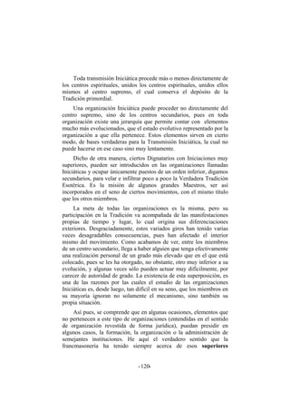 Toda transmisión Iniciática procede más o menos directamente de
los centros espirituales, unidos los centros espirituales, unidos ellos
mismos al centro supremo, el cual conserva el depósito de la
Tradición primordial.
Una organización Iniciática puede proceder no directamente del
centro supremo, sino de los centros secundarios, pues en toda
organización existe una jerarquía que permite contar con elementos
mucho más evolucionados, que el estado evolutivo representado por la
organización a que ella pertenece. Estos elementos sirven en cierto
modo, de bases verdaderas para la Transmisión Iniciática, la cual no
puede hacerse en ese caso sino muy lentamente.
Dicho de otra manera, ciertos Dignatarios con Iniciaciones muy
superiores, pueden ser introducidos en las organizaciones llamadas
Iniciáticas y ocupar únicamente puestos de un orden inferior, digamos
secundarios, para velar e infiltrar poco a poco la Verdadera Tradición
Esotérica. Es la misión de algunos grandes Maestros, ser así
incorporados en el seno de ciertos movimientos, con el mismo título
que los otros miembros.
La meta de todas las organizaciones es la misma, pero su
participación en la Tradición va acompañada de las manifestaciones
propias de tiempo y lugar, lo cual origina sus diferenciaciones
exteriores. Desgraciadamente, estos variados giros han tenido varias
veces desagradables consecuencias, pues han afectado el interior
mismo del movimiento. Como acabamos de ver, entre los miembros
de un centro secundario, llega a haber alguien que tenga efectivamente
una realización personal de un grado más elevado que en el que está
colocado, pues se les ha otorgado, no obstante, otro muy inferior a su
evolución, y algunas veces sólo pueden actuar muy difícilmente, por
carecer de autoridad de grado. La existencia de esta superposición, es
una de las razones por las cuales el estudio de las organizaciones
Iniciáticas es, desde luego, tan difícil en su seno, que los miembros en
su mayoría ignoran no solamente el mecanismo, sino también su
propia situación.
Así pues, se comprende que en algunas ocasiones, elementos que
no pertenecen a este tipo de organizaciones (entendidas en el sentido
de organización revestida de forma jurídica), puedan presidir en
algunos casos, la formación, la organización o la administración de
semejantes instituciones. He aquí el verdadero sentido que la
francmasonería ha tenido siempre acerca de esos superiores
- -120
 