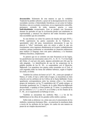 desconocidos. Solamente de esta manera es que la verdadera
Tradición ha podido subsistir, a pesar de la desorganización de ciertas
sociedades secretas o fraternidades Iniciáticas; es así como la Cadena
Iniciática, rota en su propio exoterismo, en su organización ostensible,
permanece existente de todas maneras, gracias a estas
Individualidades excepcionales. Esto se produce con frecuencia
durante los períodos en que la civilización pierde casi totalmente su
espiritualidad, y entonces los objetivos del orden Iniciático quedan
más escondidos que de costumbre.
Es una lástima ver cómo los autores de rituales del siglo XVII y
XVIII, suprimieron las partes esenciales de la Tradición, e
ignorándole valor del pase, transmitieron únicamente lo que les
pareció a “ellos” interesante, pero sin entrar a saber lo que era
exactamente; estos ingenuos abandonaron así la parte verdaderamente
esotérica, porque justamente se encontraban en situación embarazosa
para traducir al lenguaje claro esta parte cabalística, o la literatura
rabbínica Iniciática, simplemente.
Es penoso que no se comente con más frecuencia en las logias,
los paralelismos tan interesantes entre el G:. A:. D:. U:. Y el Ain-Soph
del Zohar, el cual por otra parte, algunos pretenden por ello que ha
sido plagiado... La identificación de una de las acepciones de la
palabra perdida de loa H:. M:., es sorprendente con el Shem-ha-
Mphorash. Los populares tres puntos están resumidos en el Yod, el
cual engendra todas las letras del alfabeto hebraico, según el Sepher
Iet-zirah y el Zohar.
También los colores de honor en la F:. M:., como por ejemplo el
blanco, el verde, el rojo y sobre todo el negro, se encuentran en clara
relación con los atributos de los Céfiros de la Santa Qabbalah. Existe
igualmente correspondencia entre las mismas cifras y los mismos
grupos de luminares; en los 72 candelabros del 15º grado antiguo, se
recuerdan igualmente los 72 ángeles de la tabla Shem-ha-Mphorash
desarrollada, o también el Gran nombre de 72 letras. La predilección
por los números 3, 5, 7, y aun el 9, en el Zohar y en los rituales de la
F:. M:., no es seguramente un hallazgo al azar...
También se encuentran los símbolos Mas:. ( y los de los
Qabbalistas) en las obras de los grandes sufíes árabes y persas.
Sobre todo es doloroso ver, cómo aun con el conocimiento de los
símbolos, numerosos hermanos Mas:., no practican la enseñanza dada
a través de los atributos de las logias, los cuales de esta manera no
pasan de ser simples decoraciones!...
- -121
 