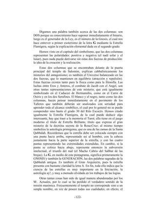Digamos una palabra también acerca de las dos columnas: son
DOS porque su conocimiento hace suponer inmediatamente el binario,
luego es el generador de la Ley, es el número de la Gnosis, el cual nos
hace entrever u primer esoterismo de la letra G mediante la Estrella
Flamígera, según la explicación elemental dada en el segundo grado.
Hemos visto en el capítulo del simbolismo, que las dos columnas
representan las polaridades: positiva y negativa (el nadi solar y el
lunar), pues nada puede derivarse sin estas dos fuerzas de producción:
la idea de la creación y la realización.
Estas dos columnas que se encontraban delante de la puerta
principal del templo de Salomón, explican cabbalísticamente los
misterios del antagonismo; es también el Universo balanceado en las
dos fuerzas, que lo mantienen en equilibrio (atracción y repulsión).
Estas fuerzas existen tanto para la física como para la filosofía. Las
luchas entre Eros y Anteros, el combate de Jacob con el Angel, son
otras tantas representaciones de este misterio, que está igualmente
simbolizado en el Caduceo de Hermanubis, como en el Carro de
Osiris y en los dos Serafines. El blanco y el negro, tanto como las dos
columnas, hacen pensar inmediatamente en el pavimento de los
Talleres que también deberán ser analizados con seriedad para
aprender todo el alcance simbólico, el cual por lo general no se puede
comprender sino hasta el grado 30 del Rito Escocés. Hemos citado
igualmente la Estrella Flamígera, de la cual puede deducir algo
interesante, hay que traer a la memoria el Tarot; ella tiene en el juego
moderno el título de Estrella Brillante, título que expresa el gran
misterio de la doctrina secreta de la Rosa-Cruz; al mismo tiempo
simboliza la astrología primigenia, que es una de las ramas de la Santa
Qabbalah. Recordemos que la estrella debe ser colocada siempre con
una punta hacia arriba, representado así al hombre, con la cabeza
justamente hacia la parte superior de la estrella, y con las cuatro
puntas representando las extremidades extendidas. En cambio, si la
punta se coloca hacia abajo, representa entonces la subversión
intelectual, el triunfo del mal (el Macho Cabrío del Sabbat de las
brujas). La G, en medio de este pentagrama, significa primeramente la
GNOSIS y también la GENERACIÓN, las dos palabras sagradas de la
Qabbalah antigua. Es también el Gran Arquitecto, pues la estrella
presenta con bastante claridad la letra A. En fin, toda ella indica que la
ciencia de las estrellas es muy importante en la Iniciación; la
astrología ay!, y muy a menudo olvidada en los trabajos de las logias.
Otras tantas cosas han sido de igual manera abandonadas por los
M:. Actuales, por lo cual se ha perdido el verdadero sentido de la
misión masónica. Frecuentemente el templo no corresponde sino a un
simple nombre, en vez de poseer todas sus cualidades; en efecto, el
- -122
 