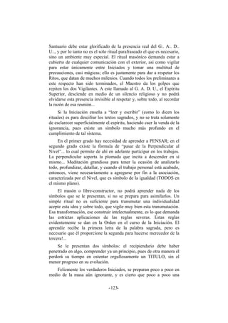 Santuario debe estar glorificado de la presencia real del G:. A:. D:.
U:., y por lo tanto no es el solo ritual parafraseado el que es necesario,
sino un ambiente muy especial. El ritual masónico demanda estar a
cubierto de cualquier comunicación con el exterior, así como vigilar
para estar únicamente entre Iniciados y tomar una multitud de
precauciones, casi mágicas; ello es justamente para dar a respetar los
Ritos, que datan de muchos milenios. Cuando todos los preliminares a
este respecto han sido terminados, el Maestro da los golpes que
repiten los dos Vigilantes. A este llamado al G. A. D. U., el Espíritu
Superior, desciende en medio de un silencio religioso y no podrá
olvidarse esta presencia invisible al respetar y, sobre todo, al recordar
la razón de esa reunión...
Si la Iniciación enseña a “leer y escribir” (como lo dicen los
rituales) es para descifrar los textos sagrados, y no se trata solamente
de esclarecer superficialmente el espíritu, haciendo caer la venda de la
ignorancia, pues existe un símbolo mucho más profundo en el
cumplimiento de tal sistema.
En el primer grado hay necesidad de aprender a PENSAR; en el
segundo grado existe la fórmula de “pasar de la Perpendicular al
Nivel”... lo cual permite de ahí en adelante participar en los trabajos.
La perpendicular soporta la plomada que incita a descender en sí
mismo... Meditación grandiosa para tener la ocasión de analizarlo
todo, profundizar, detallar, y cuando el trabajo personal está acabado,
entonces, viene necesariamente a agregarse por fin a la asociación,
caracterizada por el Nivel, que es símbolo de la igualdad (TODOS en
el mismo plano).
El masón o libre-constructor, no podrá aprender nada de los
símbolos que se le presentan, si no se prepara para asimilarlos. Un
simple ritual no es suficiente para transmutar una individualidad
acepte esta idea y sobre todo, que vigile muy bien esta transmutación.
Esa transformación, ese construir intelectualmente, es lo que demanda
las estrictas aplicaciones de las reglas severas. Estas reglas
evidentemente se dan en la Orden en el curso de la Iniciación. El
aprendiz recibe la primera letra de la palabra sagrada, pero es
necesario que él proporcione la segunda para hacerse merecedor de la
tercera!...
Se le presentan dos símbolos: el recipiendario debe haber
penetrado en algo, comprender ya un principio, pues de otra manera él
perderá su tiempo en ostentar orgullosamente un TITULO, sin el
menor progreso en su evolución.
Felizmente los verdaderos Iniciados, se preparan poco a poco en
medio de la masa aún ignorante, y es cierto que poco a poco una
- -123
 