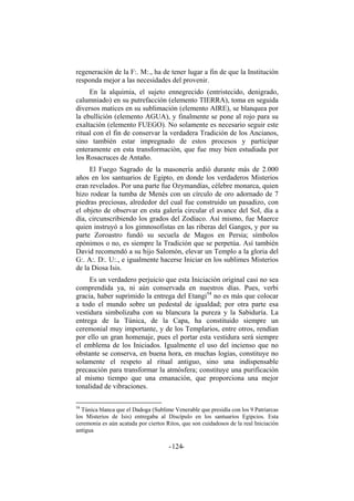 regeneración de la F:. M:., ha de tener lugar a fin de que la Institución
responda mejor a las necesidades del provenir.
En la alquimia, el sujeto ennegrecido (entristecido, denigrado,
calumniado) en su putrefacción (elemento TIERRA), toma en seguida
diversos matices en su sublimación (elemento AIRE), se blanquea por
la ebullición (elemento AGUA), y finalmente se pone al rojo para su
exaltación (elemento FUEGO). No solamente es necesario seguir este
ritual con el fin de conservar la verdadera Tradición de los Ancianos,
sino también estar impregnado de estos procesos y participar
enteramente en esta transformación, que fue muy bien estudiada por
los Rosacruces de Antaño.
El Fuego Sagrado de la masonería ardió durante más de 2.000
años en los santuarios de Egipto, en donde los verdaderos Misterios
eran revelados. Por una parte fue Ozymandías, célebre monarca, quien
hizo rodear la tumba de Menés con un círculo de oro adornado de 7
piedras preciosas, alrededor del cual fue construido un pasadizo, con
el objeto de observar en esta galería circular el avance del Sol, día a
día, circunscribiendo los grados del Zodíaco. Así mismo, fue Maerce
quien instruyó a los gimnosofistas en las riberas del Ganges, y por su
parte Zoroastro fundó su secuela de Magos en Persia; símbolos
epónimos o no, es siempre la Tradición que se perpetúa. Así también
David recomendó a su hijo Salomón, elevar un Templo a la gloria del
G:. A:. D:. U:., e igualmente hacerse Iniciar en los sublimes Misterios
de la Diosa Isis.
Es un verdadero perjuicio que esta Iniciación original casi no sea
comprendida ya, ni aún conservada en nuestros días. Pues, verbi
gracia, haber suprimido la entrega del Etangi54
no es más que colocar
a todo el mundo sobre un pedestal de igualdad; por otra parte esa
vestidura simbolizaba con su blancura la pureza y la Sabiduría. La
entrega de la Túnica, de la Capa, ha constituido siempre un
ceremonial muy importante, y de los Templarios, entre otros, rendían
por ello un gran homenaje, pues el portar esta vestidura será siempre
el emblema de los Iniciados. Igualmente el uso del incienso que no
obstante se conserva, en buena hora, en muchas logias, constituye no
solamente el respeto al ritual antiguo, sino una indispensable
precaución para transformar la atmósfera; constituye una purificación
al mismo tiempo que una emanación, que proporciona una mejor
tonalidad de vibraciones.
54
Túnica blanca que el Dadoga (Sublime Venerable que presidía con los 9 Patriarcas
los Misterios de Isis) entregaba al Discípulo en los santuarios Egipcios. Esta
ceremonia es aún acatada por ciertos Ritos, que son cuidadosos de la real Iniciación
antigua
- -124
 