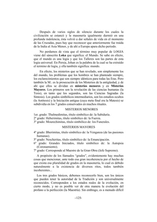 Después de varios siglos de silencio durante los cuales la
civilización se estancó y la masonería igualmente durmió en una
profunda indolencia, ésta volvió a dar señales de vida en el momento
de las Cruzadas, pues hay que reconocer que anteriormente fue traída
de la India al Asia Menor, y de ahí a Europa apara dicho período.
No perdamos de vista que el término muy popular de LOGIA
viene del sánscrito Loka que significa: el Mundo. Se sabe en efecto,
que el mundo es una logia y que los Talleres son las partes de esta
logia universal. En Persia, Johan es la palabra de la cual se ha extraído
el termino de logia, y ella también significa: mundo.
En efecto, los misterios que se han revelado, son simplemente los
del mundo, los problemas que los hombres se han planteado siempre,
los esclarecimientos que son siempre idénticos para todas las Eras. Pero
también la M:. es la prosecución de los Misterios de la antigüedad, y de
ahí que ellos se dividan en misterios menores y en Misterios
Mayores. Los primeros son la revelación de las ciencias humanas (la
Tesis), en tanto que los segundos, son las Ciencias Sagradas (la
Síntesis). Los grados simbólicos intermediarios, son los estudios ocultos
(la Antitesis) y la Iniciación antigua (cuya meta final era la Matesis) se
subdividía en los 7 grados conservados en muchos rituales.
MISTERIOS MENORES
1er. grado: Thalmedimitas, título simbólico de: la Sabiduría.
2º grado: Heberimitas, título simbólico de: la Fuerza.
3º grado: Mourechimitas, título simbólico de: los Funerales.
MISTERIOS MAYORES
4º grado: Bherimitas, título simbólico de: la Venganza (de las pasiones
humanas).
5º grado: Nescheritas, título simbólico de: la Emancipación.
6º grado: Grandes Iniciados, título simbólico de: la Autopsia
(Coronamiento).
7º grado: Corresponde al Maestre de la Gran Obra (Jefe Supremo).
A propósito de los llamados “grados”, evidentemente hay muchas
cosas que mencionar, ante todo esa gran incoherencia por el hecho de
que exista esa pluralidad de grados en la masonería, lo cual es debido
naturalmente a la existencia de diversos ritos, todos también
incoherentes...
Los tres grados básicos, debemos reconocerlo bien, son los únicos
que pueden tener la autoridad de la Tradición y son universalmente
reconocidos. Corresponden a los estados reales de la evolución, en
cierto modo, y no es posible ver de otra manera la evolución del
profano a la perfección (la Maestría). Sin embrago, es a menudo difícil
- -125
 