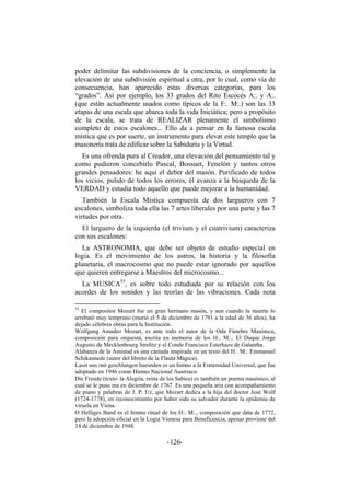 poder delimitar las subdivisiones de la conciencia, o simplemente la
elevación de una subdivisión espiritual a otra, por lo cual, como vía de
consecuencia, han aparecido estas diversas categorías, para los
“grados”. Así por ejemplo, los 33 grados del Rito Escocés A:. y A:.
(que están actualmente usados como típicos de la F:. M:.) son las 33
etapas de una escala que abarca toda la vida Iniciática; pero a propósito
de la escala, se trata de REALIZAR plenamente el simbolismo
completo de estos escalones... Ello da a pensar en la famosa escala
mística que es por suerte, un instrumento para elevar este templo que la
masonería trata de edificar sobre la Sabiduría y la Virtud.
Es una ofrenda pura al Creador, una elevación del pensamiento tal y
como pudieron concebirlo Pascal, Bossuet, Fenelón y tantos otros
grandes pensadores: he aquí el deber del masón. Purificado de todos
los vicios, pulido de todos los errores, él avanza a la búsqueda de la
VERDAD y estudia todo aquello que puede mejorar a la humanidad.
También la Escala Mística compuesta de dos largueros con 7
escalones, simboliza toda ella las 7 artes liberales por una parte y las 7
virtudes por otra.
El larguero de la izquierda (el trivium y el cuatrivium) caracteriza
con sus escalones:
La ASTRONOMIA, que debe ser objeto de estudio especial en
logia. Es el movimiento de los astros, la historia y la filosofía
planetaria, el macrocosmo que no puede estar ignorado por aquellos
que quieren entregarse a Maestros del microcosmo...
La MUSICA55
, es sobre todo estudiada por su relación con los
acordes de los sonidos y las teorías de las vibraciones. Cada nota
55
El compositor Mozart fue un gran hermano masón, y aun cuando la muerte lo
arrebató muy temprano (murió el 5 de diciembre de 1791 a la edad de 36 años), ha
dejado célebres obras para la Institución.
Wolfgang Amadeo Mozart, es ante todo el autor de la Oda Fúnebre Masónica,
composición para orquesta, escrita en memoria de los H:. M:., El Duque Jorge
Augusto de Mecklenbourg Strelitz y el Conde Francisco Esterhazu de Galantha.
Alabanza de la Amistad es una cantada inspirada en un texto del H:. M:. Emmanuel
Schikannede (autor del libreto de la Flauta Mágica).
Lasst uns mit geschlungen haesnden es un himno a la Fraternidad Universal, que fue
adoptado en 1946 como Himno Nacional Austriaco.
Die Freude (texto: la Alegría, reina de los Sabios) es también un poema masónico, al
cual se le puso ma en diciembre de 1767. Es una pequeña aria con acompañamiento
de piano y palabras de J. P. Uz, que Mozart dedica a la hija del doctor José Wolf
(1724-1778), en reconocimiento por haber sido su salvador durante la epidemia de
viruela en Viena.
O Helliges Band es el himno ritual de los H:. M:., composición que data de 1772,
pero la adopción oficial en la Logia Vienesa para Beneficencia, apenas proviene del
14 de diciembre de 1948.
- -126
 