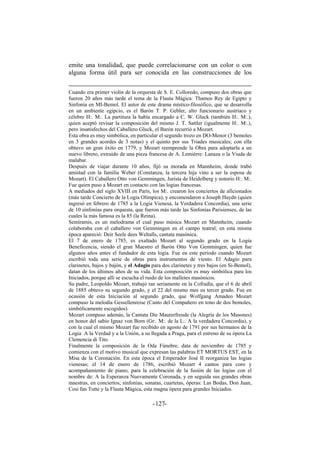 emite una tonalidad, que puede correlacionarse con un color o con
alguna forma útil para ser conocida en las construcciones de los
Cuando era primer violín de la orquesta de S. E. Colloredo, compuso dos obras que
fueron 20 años más tarde el tema de la Flauta Mágica: Thamos Rey de Egipto y
Sinfonía en MI-Bemol. El autor de este drama místico-filosófico, que se desarrolla
en un ambiente egipcio, es el Barón T. P. Gebler, alto funcionario austriaco y
célebre H:. M:. La partitura la había encargado a C. W. Gluck (también H:. M:.),
quien aceptó revisar la composición del mismo J. T. Sattler (igualmente H:. M:.),
pero insatisfechos del Caballero Gluck, el Barón recurrió a Mozart.
Esta obra es muy simbólica, en particular el segundo trozo en DO-Menor (3 bemoles
en 3 grandes acordes de 3 notas) y el quinto por sus Triades musicales; con ella
obtuvo un gran éxito en 1779, y Mozart reemprende la Obra para adoptarla a un
nuevo libreto, extraído de una pieza francesa de A. Lemiérre: Lanaza o la Viuda de
malabar.
Después de viajar durante 10 años, fijó su morada en Mannheim, donde trabó
amistad con la familia Weber (Constanza, la tercera hija vino a ser la esposa de
Mozart). El Caballero Otto von Gemmingen, Jurista de Heidelberg y notorio H:. M:.
Fue quien puso a Mozart en contacto con las logias francesas.
A mediados del siglo XVIII en París, los M:. crearon los conciertos de aficionados
(más tarde Concierto de la Logia Olímpica), y encomendaron a Joseph Haydn (quien
ingresó en febrero de 1785 a la Logia Vienesa, la Verdadera Concordia), una serie
de 10 sinfonías para orquesta, que fueron más tarde las Sinfonías Parisienses, de las
cuales la más famosa es la 85 (la Reina).
Semíramis, es un melodrama el cual puso música Mozart en Mannheim, cuando
colaboraba con el caballero von Gemmingen en el campo teatral; en esta misma
época apareció: Deir Seele dees Weltalls, cantata masónica.
El 7 de enero de 1785, es exaltado Mozart al segundo grado en la Logia
Beneficencia, siendo el gran Maestro el Barón Otto Von Gemmingen, quien fue
algunos años antes el fundador de esta logia. Fue en este periodo cuando Mozart
escribió toda una serie de obras para instrumentos de viento. El Adagio para
clarinetes, bajos y bajón, y el Adagio para dos clarinetes y tres bajos (en Si-Bemol),
datan de los últimos años de su vida. Esta composición es muy simbólica para los
Iniciados, porque allí se escucha el ruido de los malletes masónicos.
Su padre, Leopoldo Mozart, trabajó tan seriamente en la Cofradía, que el 6 de abril
de 1885 obtuvo su segundo grado, y el 22 del mismo mes su tercer grado. Fue en
ocasión de esta Iniciación al segundo grado, que Wolfgang Amadeo Mozart
compuso la melodía Gessellenreise (Canto del Compañero en tono de dos bemoles,
simbólicamente escogidos).
Mozart compuso además, la Cantata Die Maurerfreude (la Alegría de los Masones)
en honor del sabio Ignaz von Born (Gr:. M:. de la L:. A la verdadera Concordia), y
con la cual el mismo Mozart fue recibido en agosto de 1791 por sus hermanos de la
Logia A la Verdad y a la Unión, a su llegada a Praga, para el estreno de su ópera La
Clemencia di Tito.
Finalmente la composición de la Oda Fúnebre, data de noviembre de 1785 y
comienza con el motivo musical que expresan las palabras ET MORTUS EST, en la
Misa de la Coronación. En esta época el Emperador José II reorganiza las logias
vienesas; el 14 de enero de 1786, escribió Mozart 4 cantos para coro y
acompañamiento de piano, para la celebración de la fusión de las logias con el
nombre de: A la Esperanza Nuevamente Coronada, y en seguida sus grandes obras
maestras, en conciertos, sinfonías, sonatas, cuartetas, óperas: Las Bodas, Don Juan,
Cosi fan Tutte y la Flauta Mágica, esta magna ópera para grandes Iniciados.
- -127
 