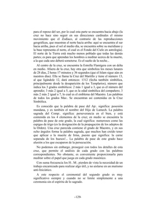 para el reposo del ser, por lo cual esta parte se encuentra hacia abajo (la
cruz no hace sino seguir en sus direcciones cardinales el mismo
movimiento que el Zodíaco, al contrario de las reproducciones
geográficas, que muestran el norte hacia arriba: aquí se encuentra el sur
hacia arriba, pues el sol al medio día, se encuentra sobre su meridiano y
la base representa el norte, el cual es el Fondo del Cielo en astrología).
El norte de la Tierra está mucho menos poblado que todas las demás
partes; es para que aprendan los hombres a meditar acerca de la muerte,
a la que cada uno deberá someterse. Es el sueño de la noche...
Al centro de la cruz, se encuentra la Estrella Flamígera con un delta
en medio. Afuera de la cruz, hay otra que simboliza los meses lunares
de 28 días, 2 horas 17 minutos y 36 segundos (que el Islam sigue aún en
nuestros días). Ella se llama la Cruz del Martillo y tiene el número 13,
al que ligándole 12, dará entonces: 1312 (fecha también simbólica,
principalmente desde la desaparición de los Templarios), número que
indica los 3 grados simbólicos: 2 más 1 igual a 3, que es el número del
aprendiz; 3 más 2 igual a 5, que es la edad simbólica del compañero; 3
más 2 más 2 igual a 7, lo cual es el emblema del Maestro. Las palabras
de todos los grados Mas:. Se encuentran así contenidas en la Cruz
Simbólica.
Es conocido que la palabra de pase del Ap:. significa: posesión
mundana, y es también el nombre del Hijo de Lamech. La palabra
sagrada del Comp:. significa: perseverancia en el bien, y está
contenida en los 4 elementos de la cruz; en medio se encuentra la
palabra de pase de este grado, la cual significa: numerosos como las
espigas de trigo (es la designación de la propagación de los adeptos de
la Orden). Una cruz parecida contiene el grado de Maestro, y en sus
ocho ángulos forma la palabra sagrada, que muchos han creído tener
que aplicar a la muerte de Irma, puesto que significa: la carne
separada de los huesos!... La palabra de pase de este grado hace
alusión a los que escaparon de la persecución.
No podemos sin embargo, proseguir con todos los detalles de esta
cruz, que permite el análisis de cada grado con las palabras
correspondientes. No obstante, es conveniente proporcionarla para
meditar sobre el papel que juega en cada grado masónico.
Con suma frecuencia los H:. M:. pierden de vista la necesidad de un
trabajo encarnizado para realizar algo útil, y no aislarse en un mutismo
anti-Iniciático.
A este respecto el ceremonial del segundo grado es muy
significativo siempre y cuando no se limite simplemente a una
ceremonia sin el espíritu de lo sagrado.
- -129
 