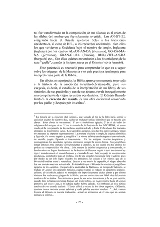 no fue transformado en la composición de sus sílabas; es el orden de
las sílabas del nombre que fue solamente invertido. Los AN-G’HEL
emigrando hacia el Oriente quedaron fieles a las tradiciones
occidentales, al culto de HEL, a los recuerdos ancestrales. Son ellos
los que volvieron a Occidente bajo el nombre de Angle, Inglaterra
(ingleses) con los centros AL-AM-AN-DA (alemanes), GO-RA-MA-
NA (germanos), GRAN-G’HEL (francos), BUR-G’JEL-AN-DA
(burgalés) etc... Son ellos quienes enrumbaron a los historiadores de la
raza “gaelle”, cuando la hicieron nacer en el Oriente (teoría Ananké).
Este paréntesis es necesario para comprender lo que va a seguir
sobre los orígenes de la Masonería y es guía preciosa igualmente para
interpretar una parte de la Biblia.
En efecto, en apariencia, la Biblia aparece enteramente reservada
a la historia de la asociación israelito-hebraica-judía, pero sus
exégesis, es decir, el estudio de la interpretación de sus libros, de sus
símbolos, de sus parábolas y aun de sus tótems, revela innegablemente
una compilación de viejos recuerdos occidentales. El Génesis llamado
también la creación del mundo, es una obra occidental conservada
por los gaelle, y después por los celtas3
.
3
La historia de la creación (del Génesis), que tomado al pie de la letra haría sonreír a
cualquier escolar de nuestros días, oculta un profundo sentido simbólico que se descifra con
claves. Estas claves se encuentran: 1° en el simbolismo egipcio; 2° en el de todas las
religiones del antiguo ciclo; 3° en la síntesis de la doctrina de los INICIADOS, tal como
resulta de la comparación de la enseñanza esotérica desde la India Védica hasta los Iniciados
cristianos de los primeros siglos. Los sacerdotes egipcios, nos dice los autores griegos, tenían
tres maneras de expresar su pensamiento. La primera era clara y simple, la segunda simbólica
y figurada y la tercera sagrada y jeroglífica. La misma palabra tomaba según su conveniencia,
un sentido propio, figurado o trascendente. En las antiguas ciencias teogónicas y
cosmogónicas, los sacerdotes egipcios emplearon siempre la tercera forma. Sus jeroglíficos
tenían entonces tres sentidos correspondientes y distintos, de los cuales los dos últimos no
podían ser comprendidos sin clave. Esta manera de escribir enigmática y concentrada, se
basaba sobre un dogma fundamental de la doctrina de Hermes, según la cual una misma ley
rige el mundo natural, el mundo humano y el mundo divino. Este lenguaje, de una concisión
prodigiosa, ininteligible para el profano, era de una singular elocuencia para el adepto, pues
por medio de un solo signo evocaba los principios, las causas y los efectos que de la
Divinidad irradian sobre la naturaleza. Gracias a este medio de expresión, el adepto abrazaba
los tres mundos con una sola mirada. Es indudable que el Génesis fue escrito en jeroglíficos
egipcios de tres sentidos. Después de la cautividad de Babilonia, en tiempo de Salomón, se
tradujo el Génesis en caracteres fenicios, cuando Esdras lo redactó en caracteres arameos-
caldeos; el sacerdocio judaico no manejaba sin imperfectamente dichas claves y por último
vinieron los traductores griegos de la Biblia, que no tenían sino una débil idea del sentido
esotérico de los textos. San Jerónimo a pesar de sus serias intenciones y de su gran espíritu,
cuando hizo la traducción latina después del texto hebreo, no pudo penetrar hasta el sentido
primitivo del texto y aun, si lo hubiese hecho, habría callado. Sin embargo, él tuvo noticia
confusa de esto cuando declaró: “El más difícil y oscuro de los libros sagrados, el Génesis,
contiene tantos secretos como palabras y cada palabra encubre muchos!...” Así, cuando
leemos el Génesis en nuestra traducción actual no extraemos de él más que un sentido
primario e inferior...
- -23
 