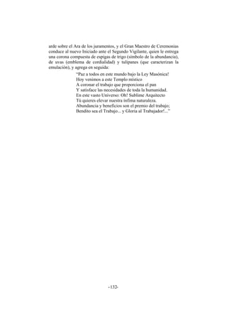 arde sobre el Ara de los juramentos, y el Gran Maestro de Ceremonias
conduce al nuevo Iniciado ante el Segundo Vigilante, quien le entrega
una corona compuesta de espigas de trigo (símbolo de la abundancia),
de uvas (emblema de cordialidad) y tulipanes (que caracterizan la
emulación), y agrega en seguida:
“Paz a todos en este mundo bajo la Ley Masónica!
Hoy venimos a este Templo místico
A coronar el trabajo que proporciona el pan
Y satisface las necesidades de toda la humanidad.
En este vasto Universo: Oh! Sublime Arquitecto
Tú quieres elevar nuestra ínfima naturaleza.
Abundancia y beneficios son el premio del trabajo;
Bendito sea el Trabajo... y Gloria al Trabajador!...”
- -132
 