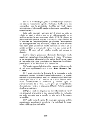 Pero ah! en Muchas Logias, ya no se respeta la antigua ceremonia
con todas sus características sagradas. Multitud de H:. M:. que no han
comprendido toda la profundidad filosófica del ritual, siguen
ignorando que es indispensable meditar seriamente en cada palabra, en
cada actitud, etc...
Cada grado masónico representa por sí mismo una vida, un
trabajo, un ideal, y mientras esto no hay sido consumado, no es
posible tener derecho a un aumento de salario... El H:. M:. sincero, no
puede ambicionar pasar de un grado a otro superior, si previamente no
ha realizado por completo el grado a que pertenece. Se comprende
que ello requiere una larga meditación, después de haber estudiado
bien dicho grado, el cual con mucha frecuencia es tomado en su
sentido esotérico y simplemente moral, pero casi nunca en lo
Iniciático. El valor real, el verdadero sentido, casi siempre es
olvidado.
Los tres primeros grados están relacionados directamente con la
arquitectura y con el simbolismo de la muerte de Hiram. NO obstante,
no hay que atenerse a la simple lección, incluso filosófica, que emana
de esos grados, sino contar también con una documentación suficiente
para responder al arte, bien difícil de la construcción.
El 4º grado recomienda la discreción, y es una misión enorme la
de vivir la cuarta palabra del célebre axioma: Saber – Querer – Osar
– Callar...
El 5º grado simboliza la desgracia de la ignorancia, y sería
conveniente no pasar este grado demasiado rápidamente, y sí tomarse
el trabajo de pensar seriamente acerca del verdadero significado de ese
símbolo para que el H:. M:., antes de ser exaltado a mayor altura,
revise cuidadosamente su instrucción y también vigile su
perfeccionamiento de la virtud. A este grado ya corresponden los
altos problemas y se dice en efecto, que el Maestro Perfecto conoce el
círculo y su cuadratura.
El 6º grado señala los riesgos de una curiosidad orgullosa, y el 7º
está consagrada a la justicia, el cual requiere también las cualidades
que están ignoradas muy a menudo, por otra parte de los nuevos
promovidos.
El 8º grado invita al espíritu del orden, pero demanda también
conocimientos especiales de sociología y la posibilidad de sortear
arduos problemas de organización.
- -133
 