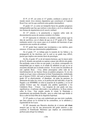 El 9º, el 10º, así como el 11º grados, conducen a pensar en el
mundo moral. (Los mismos dignatarios que constituyen el Capítulo
Rosa Cruz, son los que confieren estos grados intermedios).
El grado 12º, es como un trampolín hacia los grandes progresos
indispensables que hay que realizar a esta altura y en él se estudian las
tres formas de arquitectura (civil, naval y militar).
El 13º exhorta a la penetración y requiere sobre todo de
documentación acerca de asuntos extraños a la Orden.
El 14º representa lo referente a la unidad y debe primar aquí la
idea de sacrificio, con el objeto de que en el 15º grado el H:. Pueda
realmente asistir a los suyos, pues es el símbolo del heroísmo el que
caracteriza este escalón de combate.
El 16º grado hace esperar una recompensa a sus méritos, pero
entonces él tiene que demostrarlos palpablemente.
En el grado 17º, se trabaja para la reunión de los Sabios y la
propagación de las doctrinas, por lo cual es un grado muy difícil,
puesto que implica una enorme dosis de psicología.
En fin, el grado 18º es de tal manera hermoso, que la mayor parte
de los H: durante este período no aspiran a pasar más allá de este grado.
Paz profunda, como se dice en este grado, y en efecto, corresponde a la
tranquilidad que se espera, es el estado de sabiduría en que ya no se
encuentra afectado por el mundo exterior. Es así como los miembros de
este capítulo Rosa – Cruz, deben preocuparse sobre todo de la
transformación de sus fuerzas físicas en poderes psíquicos. Es en este
estado en el que viene a efectuarse la Gran Transmutación, simbolizada
por el famoso I.N.R.I., del cual ya hemos hablado suficientemente. El
grado 18º es efectivamente el abandono de todas las pasiones, la
abstención de todos los vicios, es la perfección del individuo, el que ha
llegado a ser HOMBRE en toda la acepción de la palabra, y es en tal
sentido Crístico que fue otorgada esta palabra igualmente a los
Caballeros Rosa – Cruces. Las insignias de este grado son muy
significativas: el pelícano abrevando a sus polluelos y la Rosa mística
sobre la Cruz... Este estadio enseña la virtud, la filantropía y
naturalmente una profunda filosofía, pero es sobre todo aquí donde se
lleva a cabo la Gran Obra de la Alquimia Espiritual.
El 19º grados es el que está simbolizado por una torre cuadrada,
que hace pensar en la rectitud de las costumbres, en la sabiduría y
regularidad de las Leyes.
El 20º, demanda una Maestría absoluta de sí mismo ad vitam
anuncia que se tata de una prosecución del grado anterior y que
confirma el Pontificado Masónico que implica un conocimiento
perfecto para dirigir los trabajos.
- -134
 