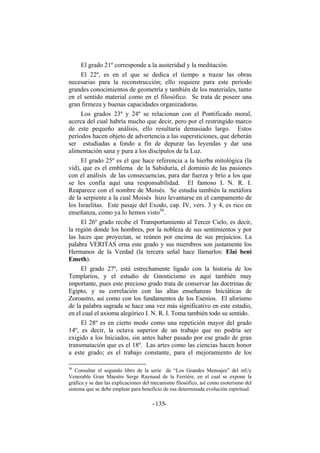 El grado 21º corresponde a la austeridad y la meditación.
El 22º, es en el que se dedica el tiempo a trazar las obras
necesarias para la reconstrucción; ello requiere para este período
grandes conocimientos de geometría y también de los materiales, tanto
en el sentido material como en el filosófico. Se trata de poseer una
gran firmeza y buenas capacidades organizadoras.
Los grados 23º y 24º se relacionan con el Pontificado moral,
acerca del cual habría mucho que decir, pero por el restringido marco
de este pequeño análisis, ello resultaría demasiado largo. Estos
períodos hacen objeto de advertencia a las supersticiones, que deberán
ser estudiadas a fondo a fin de depurar las leyendas y dar una
alimentación sana y pura a los discípulos de la Luz.
El grado 25º es el que hace referencia a la hierba mitológica (la
vid), que es el emblema de la Sabiduría, el dominio de las pasiones
con el análisis de las consecuencias, para dar fuerza y brío a los que
se les confía aquí una responsabilidad. El famoso I. N. R. I.
Reaparece con el nombre de Moisés. Se estudia también la metáfora
de la serpiente a la cual Moisés hizo levantarse en el campamento de
los Israelitas. Este pasaje del Exodo, cap. IV, vers. 3 y 4, es rico en
enseñanza, como ya lo hemos visto56
.
El 26º grado recibe el Transportamiento al Tercer Cielo, es decir,
la región donde los hombres, por la nobleza de sus sentimientos y por
las luces que proyectan, se reúnen por encima de sus prejuicios. La
palabra VERITAS orna este grado y sus miembros son justamente los
Hermanos de la Verdad (la tercera señal hace llamarlos: Elai beni
Emeth).
El grado 27º, está estrechamente ligado con la historia de los
Templarios, y el estudio de Gnosticismo es aquí también muy
importante, pues este precioso grado trata de conservar las doctrinas de
Egipto, y su correlación con las altas enseñanzas Iniciáticas de
Zoroastro, así como con los fundamentos de los Esenios. El aforismo
de la palabra sagrada se hace una vez más significativo en este estadio,
en el cual el axioma alegórico I. N. R. I. Toma también todo su sentido.
El 28º es en cierto modo como una repetición mayor del grado
14º, es decir, la octava superior de un trabajo que no podría ser
exigido a los Iniciados, sin antes haber pasado por ese grado de gran
transmutación que es el 18º. Las artes como las ciencias hacen honor
a este grado; es el trabajo constante, para el mejoramiento de los
56
Consultar el segundo libro de la serie de “Los Grandes Mensajes” del mUy
Venerable Gran Maestre Serge Raynaud de la Ferriére, en el cual se expone la
gráfica y se dan las explicaciones del mecanismo filosófico, así como esoterismo del
sistema que se debe emplear para beneficio de esa determinada evolución espiritual.
- -135
 