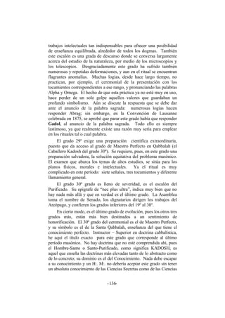 trabajos intelectuales tan indispensables para ofrecer una posibilidad
de enseñanza equilibrada, alrededor de todos los dogmas. También
este escalón es una grada de descanso donde se conversa largamente
acerca del estudio de la naturaleza, por medio de los microscopios y
los telescopios. Desgraciadamente este grado ha sufrido también
numerosas y repetidas deformaciones, y aun en el ritual se encuentran
flagrantes anomalías. Muchas logias, desde hace largo tiempo, no
practican, por ejemplo, el ceremonial de la presentación con los
tocamientos correspondientes a ese rango, y pronunciando las palabras
Alpha y Omega. El hecho de que esta práctica ya no esté muy en uso,
hace perder de un solo golpe aquellos valores que guardaban un
profundo simbolismo. Aún se discute la respuesta que se debe dar
ante el anuncio de la palabra sagrada: numerosas logias hacen
responder Abrag; sin embargo, en la Convención de Lausanne
celebrada en 1875, se aprobó que parar este grado había que responder
Gadol, al anuncio de la palabra sagrada. Todo ello es siempre
lastimoso, ya que realmente existe una razón muy seria para emplear
en los rituales tal o cual palabra.
El grado 29º exige una preparación científica extraordinaria,
puesto que da acceso al grado de Maestro Perfecto en Qabbalah (el
Caballero Kadosh del grado 30º). Se requiere, pues, en este grado una
preparación salvadora, la solución equitativa del problema masónico.
El examen que abarca los temas de altos estudios, se sitúa para los
planos físicos, morales e intelectuales. Ya el ritual es muy
complicado en este período: siete señales, tres tocamientos y diferente
llamamiento general.
El grado 30º grado es lleno de severidad, es el escalón del
Purificado. Su epígrafe de “nec plus ultra”, indica muy bien que no
hay nada más allá y que en verdad es el último grado. La Asamblea
toma el nombre de Senado, los dignatarios dirigen los trabajos del
Areópago, y confieren los grados inferiores del 19º al 30º.
En cierto modo, es el último grado de evolución, pues los otros tres
grados más, están más bien destinados a un sentimiento de
honorificación. El 30º grado del ceremonial es el de Maestro Perfecto,
y su símbolo es el de la Santa Qabbalah, enseñanza del que tiene el
conocimiento perfecto. Instructor – Superior en doctrina cabbalística,
he aquí el título exacto para este grado que corresponde al último
período masónico. No hay doctrina que no esté comprendida ahí, pues
el Hombre-Santo o Santo-Purificado, como significa KADOSH, es
aquel que enseña las doctrinas más elevadas tanto de lo abstracto como
de lo concreto; su dominio es el del Conocimiento. Nada debe escapar
a su conocimiento y un H:. M:. no debería aceptar este grado sin tener
un absoluto conocimiento de las Ciencias Secretas como de las Ciencias
- -136
 
