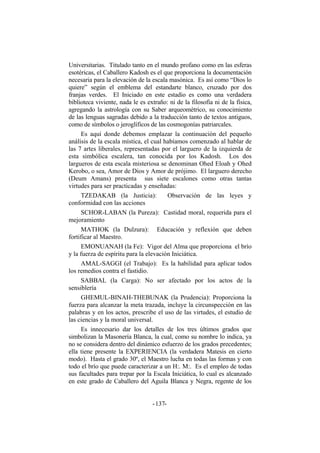 Universitarias. Titulado tanto en el mundo profano como en las esferas
esotéricas, el Caballero Kadosh es el que proporciona la documentación
necesaria para la elevación de la escala masónica. Es así como “Dios lo
quiere” según el emblema del estandarte blanco, cruzado por dos
franjas verdes. El Iniciado en este estadio es como una verdadera
biblioteca viviente, nada le es extraño: ni de la filosofía ni de la física,
agregando la astrología con su Saber arqueométrico, su conocimiento
de las lenguas sagradas debido a la traducción tanto de textos antiguos,
como de símbolos o jeroglíficos de las cosmogonías patriarcales.
Es aquí donde debemos emplazar la continuación del pequeño
análisis de la escala mística, el cual habíamos comenzado al hablar de
las 7 artes liberales, representadas por el larguero de la izquierda de
esta simbólica escalera, tan conocida por los Kadosh. Los dos
largueros de esta escala misteriosa se denominan Ohed Eloah y Ohed
Kerobo, o sea, Amor de Dios y Amor de prójimo. El larguero derecho
(Deum Amans) presenta sus siete escalones como otras tantas
virtudes para ser practicadas y enseñadas:
TZEDAKAB (la Justicia): Observación de las leyes y
conformidad con las acciones
SCHOR-LABAN (la Pureza): Castidad moral, requerida para el
mejoramiento
MATHOK (la Dulzura): Educación y reflexión que deben
fortificar al Maestro.
EMONUANAH (la Fe): Vigor del Alma que proporciona el brío
y la fuerza de espíritu para la elevación Iniciática.
AMAL-SAGGI (el Trabajo): Es la habilidad para aplicar todos
los remedios contra el fastidio.
SABBAL (la Carga): No ser afectado por los actos de la
sensiblería
GHEMUL-BINAH-THEBUNAK (la Prudencia): Proporciona la
fuerza para alcanzar la meta trazada, incluye la circunspección en las
palabras y en los actos, prescribe el uso de las virtudes, el estudio de
las ciencias y la moral universal.
Es innecesario dar los detalles de los tres últimos grados que
simbolizan la Masonería Blanca, la cual, como su nombre lo indica, ya
no se considera dentro del dinámico esfuerzo de los grados precedentes;
ella tiene presente la EXPERIENCIA (la verdadera Matesis en cierto
modo). Hasta el grado 30º, el Maestro lucha en todas las formas y con
todo el brío que puede caracterizar a un H:. M:. Es el empleo de todas
sus facultades para trepar por la Escala Iniciática, lo cual es alcanzado
en este grado de Caballero del Aguila Blanca y Negra, regente de los
- -137
 