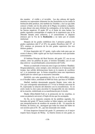 dos mundos: el visible y el invisible. Las dos cabezas del águila
masónica no representan solamente los dos hemisferios en los cuales la
Institución debe predicar, sino también las Tinieblas y las Luz que debe
conocer a fondo; son los dos polos de la Magia, los poderes a adquirir,
no para abusar sino para eliminar las contrapartes, en las luchas contra
las fuerzas negativas. El grado 30º es el límite de estas luchas; los
grados siguientes corresponden al empleo de la experiencia que se ha
obtenido durante estos esfuerzos, y el conocimiento se adquiere
entonces por la Vía de la Realización y no tanto por el estudio
intelectual.
Después de los grados simbólicos (los 3 primeros grados), los
grados capitulares (del 4º al 18º), los grados filosóficos (del 19º al
30º), estamos en presencia de los dos grados superiores (los tres
últimos grados).
El Gran Inquisidor del 31º grado, vigila sobre todo para que no
exista el abuso y debe vigilar que las leyes masónicas sean ejecutadas
correctamente.
El Sublime Príncipe del Real Secreto, del grado 32º, usa en sus
señales, entre las palabras de pase, el término Schaddai, con el cual
deja entrever sus profundizados conocimientos del Verbo.
Hemos ya analizado el tema de estos Logos (en hebreo: Shaddai).
Desgraciadamente, como siempre, estos términos en el transcurso del
tiempo, han sufrido deformaciones hasta en la manera de escribirse
ay!, y es justamente que la forma ortográfica toma una importancia
capital para los valores que es necesario concordar.
ShADAI, con valor guamétrico de 316, es el ShVa-DHA vattan,
es el Swadha védico, asimilado al IShO de Jesús, que hace el VERBO.
ShaDaI, también denominado pequeño Shadai, tiene valor de
314, que corresponde naturalmente al 3.14 de la fórmula universal de
Pi, expresando la relación del diámetro con la circunferencia. Es en
cierto modo la clave para encontrar lo Incognocible de este misterio
de la creación, simbolizado en su manifestación por el círculo.
Shadai (Shin-Daleth-Yod) es la protección de los israelitas, es
como un pántaclo universal, el Soplo divino que los acompaña.
En fin, en la respuesta conjunta de las palabras sagradas, los
Iniciados del grado 32º hacen resaltar su Saber mágico, por medio de
una interpolarización de nombres de acuerdo al día. La mención de
Profetas, de Genios, etc., atestiguan que todas las ramas del Saber no
son secretos para el H:. M:., que han alcanzado este estado.
El Gran Inspector General del grado 33, permanece en el mayor
respeto hacia Jacques de Molay. La batería misma en este grado, es
- -138
 