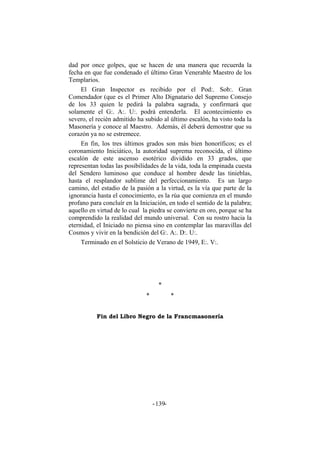 dad por once golpes, que se hacen de una manera que recuerda la
fecha en que fue condenado el último Gran Venerable Maestro de los
Templarios.
El Gran Inspector es recibido por el Pod:. Sob:. Gran
Comendador (que es el Primer Alto Dignatario del Supremo Consejo
de los 33 quien le pedirá la palabra sagrada, y confirmará que
solamente el G:. A:. U:. podrá entenderla. El acontecimiento es
severo, el recién admitido ha subido al último escalón, ha visto toda la
Masonería y conoce al Maestro. Además, él deberá demostrar que su
corazón ya no se estremece.
En fin, los tres últimos grados son más bien honoríficos; es el
coronamiento Iniciático, la autoridad suprema reconocida, el último
escalón de este ascenso esotérico dividido en 33 grados, que
representan todas las posibilidades de la vida, toda la empinada cuesta
del Sendero luminoso que conduce al hombre desde las tinieblas,
hasta el resplandor sublime del perfeccionamiento. Es un largo
camino, del estadio de la pasión a la virtud, es la vía que parte de la
ignorancia hasta el conocimiento, es la rúa que comienza en el mundo
profano para concluír en la Iniciación, en todo el sentido de la palabra;
aquello en virtud de lo cual la piedra se convierte en oro, porque se ha
comprendido la realidad del mundo universal. Con su rostro hacia la
eternidad, el Iniciado no piensa sino en contemplar las maravillas del
Cosmos y vivir en la bendición del G:. A:. D:. U:.
Terminado en el Solsticio de Verano de 1949, E:. V:.
*
* *
Fin del Libro Negro de la Francmasonería
- -139
 