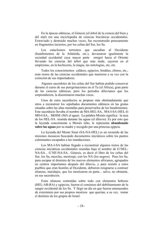 En la épocas edénicas, el Génesis (el árbol de la ciencia del bien y
del mal) era una enciclopedia de ciencias Iniciáticas occidentales.
Extraviado y destruido muchas veces, fue reconstruido penosamente
en fragmentos inciertos, por los celtas del Sur, los Sa.
Los cataclismos terrestres que sacudían al Occidente
(hundimientos de la Atlántida, etc.), devastaron igualmente la
sociedad occidental cuya mayor parte emigró hacia el Oriente
llevando las ciencias del árbol que más tarde, cayeron en el
empirismo, en la hechicería, la magia, las mitologías, etc, etc.
Todos los conocimientos caldeos, egipcios, hindúes, chinos, etc.,
eran restos de las ciencias occidentales que murieron a su vez con la
extinción de sus importadores.
Algunos sacerdotes de los celtas del Sur habían podido conservar
durante el curso de sus peregrinaciones en el Ta (el Africa), gran parte
de las ciencias edénicas; pero los periodos diluvianos que los
sorprendieron, la diseminaron muchas veces.
Unos de estos sacerdocios se propuso más obstinadamente que
otros a reconstruir los sepultados documentos edénicos en las grutas
situadas sobre las altas montañas para preservarlos de los hundimientos.
Este sacerdocio llevaba el nombre de MA-HEL-SA.. MA-I-SA (HEL-I)
MO-I-SA... MOISE (MA el agua). La palabra Moisés significa: la raza
de los HEL-SA reunida durante las aguas (el diluvio). Es por esto que
la leyenda concerniente a Moisés niño, le representa abandonado
sobre las aguas por su madre y recogido por una princesa egipcia.
La leyenda del Monte Sinaí (SA-NA-HEL) es un recuerdo de las
misiones mosaicas buscando documentos iniciáticos sobre los puntos
culminantes escapados a las inundaciones.
Los MA-I-SA habían llegado a reconstruir algunos restos de las
ciencias iniciáticas occidentales reunidas bajo el nombre de G’HEL-
NA-SA... G’HE-NA-SA.. Génesis, es decir el libro de los celtas del
Sur, los Sa, mezclas, mestizaje, con los NA (los negros). Pues los Sa,
para escapar al dominio de los nuevos elementos africanos, agrupados
en centros importantes después del diluvio, y para resistir a estos
pueblos que eran hostiles al Occidente, debieron resignarse a contraer
alianzas, maridajes, que los mestizaron en parte... salvo, no obstante,
en sus sacerdocios.
Estas alianzas contraídas sobre todo con elementos hebreos
(HEL-AB-RA) y egipcios, fueron el comienzo del debilitamiento de la
sangre occidental de los Sa. Y llegó un día en que fueron amenazados
de exterminio por sus propios mestizos que querían, a su vez, tomar
el dominio de los grupos de Israel.
- -24
 
