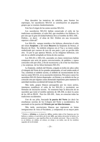 Para descubrir las tentativas de rebelión, para frustrar los
espionajes, los sacerdocios MA-SA se constituyeron en pequeños
grupos que se reunían clandestinamente.
Este fue el origen de las castas secretas MA-SA.
Los sacerdocios MA-SA habían conservado el culto de las
tradiciones occidentales, el culto Hel, que enseñaba a los Hebreos. Es
por esto que la gran divinidad hebraica lleva el nombre de HEL-AM...
Elohim... es decir: el alma de Hel. Elohim era una invocación
superior a Jehovah4
.
Los MA-SA, aunque reunidos a los hebreos, aborrecían el culto
del totem Serpiente y del totem Becerro (la Serpiente de bronce, el
Becerro de Oro). Su símbolo religioso era el Tau y su totem estaba
simbolizado por cuernos de toro de una parte y por un gavilán dela
otra. Es por lo que aparece Moisés, en las imágenes hebraicas, con
arte de su cabello arreglado en forma de dos cuernos.
Los MA-SA o HEL-SA, asociados en clanes misteriosos habían
compuesto una serie de gestos convencionales, de palabras y signos
conocidos sólo por ellos, a fin de reconocerse y de evitar las traiciones
y las sorpresas de los falsos hermanos MA-SA.
La Serpiente, símbolo del Oriente, colgada en trofeo de odios sobre
el triángulo del Norte de los grandes antepasados, al cual estaba unido el
Tau, constituía el símbolo secreto, el símbolo de reconocimiento de las
nuevas castas MA-SA, en su asociación misteriosa. Pero poco a poco los
sacerdotes MA-SA fueron dispersados en Oriente y su símbolo no fue ya
conocido sino por algunas castas demasiado impotentes para mantener la
autoridad iniciática occidental del tiempo de Moisés.
Más tarde, grupos blancos perseguidos por los reyes asirios,
intentaron restablecer el culto de los MA-SA y reconstruír sus
fórmulas de iniciación secreta. Se reunieron bajo la dirección de un
sacerdote que tomó el nombre epónimo de AR-AM, es decir la carne
de los AR en IRAN. Pero los AR-AM... Iram, no conocían todas las
tradiciones occidentales.
Uno de sus jefes, buscando la puerta del Norte (es decir las
enseñanzas secretas de los Colegios del Norte u occidentales), fue
asesinado en las puertas del Oriente por un falso hermano...
Más tarde, asociaciones blancas que regresaron en lentas
inmigraciones de Asia al Occidente, y compuestas en su mayor parte
4
Elohim o AElohim es el plural de AELo, nombre dado al Ser Supremo por los
hebreos y caldeos, el cual deriva de la raíz AEL, que indica elevación, la fuerza y la
potencia expansiva, y que significa Dios en el sentido universal. Hua, es decir EL,
es en hebreo, en caldeo, en siríaco, en etíope y en árabe, uno de los nombres
sagrados de la divinidad.
- -25
 
