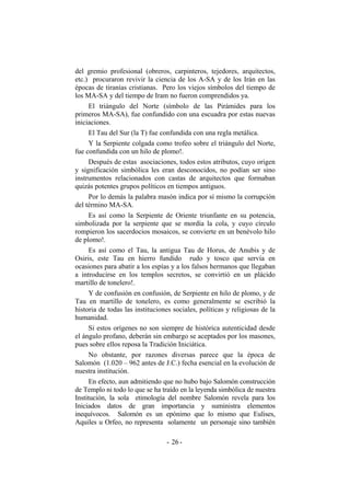 del gremio profesional (obreros, carpinteros, tejedores, arquitectos,
etc.) procuraron revivir la ciencia de los A-SA y de los Irán en las
épocas de tiranías cristianas. Pero los viejos símbolos del tiempo de
los MA-SA y del tiempo de Iram no fueron comprendidos ya.
El triángulo del Norte (símbolo de las Pirámides para los
primeros MA-SA), fue confundido con una escuadra por estas nuevas
iniciaciones.
El Tau del Sur (la T) fue confundida con una regla metálica.
Y la Serpiente colgada como trofeo sobre el triángulo del Norte,
fue confundida con un hilo de plomo!.
Después de estas asociaciones, todos estos atributos, cuyo origen
y significación simbólica les eran desconocidos, no podían ser sino
instrumentos relacionados con castas de arquitectos que formaban
quizás potentes grupos políticos en tiempos antiguos.
Por lo demás la palabra masón indica por sí mismo la corrupción
del término MA-SA.
Es así como la Serpiente de Oriente triunfante en su potencia,
simbolizada por la serpiente que se mordía la cola, y cuyo círculo
rompieron los sacerdocios mosaicos, se convierte en un benévolo hilo
de plomo!.
Es así como el Tau, la antigua Tau de Horus, de Anubis y de
Osiris, este Tau en hierro fundido rudo y tosco que servía en
ocasiones para abatir a los espías y a los falsos hermanos que llegaban
a introducirse en los templos secretos, se convirtió en un plácido
martillo de tonelero!.
Y de confusión en confusión, de Serpiente en hilo de plomo, y de
Tau en martillo de tonelero, es como generalmente se escribió la
historia de todas las instituciones sociales, políticas y religiosas de la
humanidad.
Si estos orígenes no son siempre de histórica autenticidad desde
el ángulo profano, deberán sin embargo se aceptados por los masones,
pues sobre ellos reposa la Tradición Iniciática.
No obstante, por razones diversas parece que la época de
Salomón (1.020 – 962 antes de J.C.) fecha esencial en la evolución de
nuestra institución.
En efecto, aun admitiendo que no hubo bajo Salomón construcción
de Templo ni todo lo que se ha traído en la leyenda simbólica de nuestra
Institución, la sola etimología del nombre Salomón revela para los
Iniciados datos de gran importancia y suministra elementos
inequívocos. Salomón es un epónimo que lo mismo que Eulises,
Aquiles u Orfeo, no representa solamente un personaje sino también
- -26
 