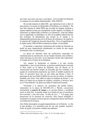 una casta, una secta, una raza o una época. Así el nombre de Salomón
se compone de tres sílabas fundamentales: SOL-OM-ON.
De un lado tenemos la sílaba SOL que representa el sol, es decir el
polo positivo, la ciencia, la objetividad, el Occidente y la columna J. De
otro lado tenemos la sílaba MON que en todas las lenguas semíticas y
sajonas significa la luna, por consiguiente el polo negativo, la religión, el
misticismo, la subjetividad, el Oriente y la columna B. Estas dos sílabas
con su significado, su polaridad y su sitio en la palabra indican bien las
dos corrientes de pensamiento que existen en el mundo y su
indispensable presencia para servir de bases, de columnas y de soportes a
la creación del Templo de elevación hacia Dios. Tal es el significado de
la sílaba central: OM (AUM) el mantram de saludo a la divinidad.
El profundo e importante simbolismo del nombre de Salomón no
podía ser pues impunemente abandonado; no estaría de más seguir
insistiendo sobre su importancia.
La época de Salomón tenía las condiciones requeridas no
solamente para la construcción de un Templo material, sino también y
sobre todo para la elevación de un Santuario mucho más importante:
el Templo de la Virtud y de la Sabiduría.
Así, aunque la Institución se remonta a la más excelsa
antigüedad, y aun a la pre-historia, su primera manifestación conocida
se hizo sentir en la época de Salomón, hijo de David, en la
construcción del famoso templo de Jerusalén que fue confiada a un
equipo de constructores-arquitectos que tomó el nombre epónimo de
Iram. Es necesario decir una vez por todas que Hiram o Iram, el
personaje de que nos habla la Biblia no era sino un obrero, un maestro
fundidor, por cierto "muy hábil en todos los trabajos de bronce" y sin
duda a la cabeza de un equipo de orfebres, cerrajeros y herreros, pero
no el "Gran Maestro" de quien nos habla la tradicional leyenda.
Volviendo a lo anterior, los sacerdotes del pueblo hebreo,
instaurados en la época de MA-HEL-SA o Moisés, conservaron
celosamente su pureza de sangre o su racismo blanco y occidental
como se diría hoy; la prueba reside en el hecho de que el sacerdocio
fue reservado a una sola casta: la tribu de Leví....5
A la larga, para
preservarse de la amenaza de extinción, ellos fueron obligados a
constituirse en grupos secretos que por consiguiente dieron nacimiento
a la Orden de los Esenios.
Esta Orden desempeño un papel preponderante en la Historia: es ella
la que produjo a la masonería uno de sus más grandes maestros:
Jesús, de quien volveremos a hablar más adelante.
5
Biblia, Libro de los Números, Cap. 3, Vers. 12, 41, 45 y todo el cap. 4
- -27
 