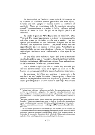La fraternidad de los Esenios era una reunión de Iniciados que no
se ocupaban de cuestiones banales, practicaban una moral severa,
llevando una vida ejemplar y tratando siempre de establecer el
equilibrio. Vivían en comunidades, todos los miembros trabajaban
para el Tesoro común que pertenecía a la Orden y cada uno tenía el
derecho de adorar su idea... lo que no les impedía practicar el
esenismo6
.
Su saludo de pase era: “Que la paz sea con vosotros”... (Pax
Vostrum). Una categoría permanecía en celibato y se consagraba a los
más altos grados de Iniciación, pero la otra se casaba. Hay que
agregar que las uniones no eran contraídas a la ligera, pues en este
acto tenía una importancia esotérica. Una prueba de tres años era
requerida antes de poder alcanzar el primer grado. Naturalmente es
necesario añadir que para una más rápida evolución los Esenios eran
vegetarianos, no comían nada condimentado y bebía agua de las
fuentes...7
De este modo tenían numerosas reglas para evitar el fanatismo
oriental, teniendo su sede en Jerusalém8
... Sin embargo tenían también
institutos en Alejandría y Heliópolis, pero con un fin de reclutamiento,
ya que no eran sino Escuelas para grados menores...
Nos es necesario repetir que Jesús era esenio, pues pensamos que
esto está definitivamente fijado en el espíritu de todos los H:. M:.
Séanos, sin embargo, permitido citar algunos hechos muy importantes.
La enseñanza del Cristo era semejante y consecutiva a la
enseñanza de los Colegios Iniciáticos. Una prueba muy bella de esto
existe en un pergamino encontrado en Alejandría9
y que es una carta
escrita por el Superior de la Orden Esenia en un Colegio de la sección
6
Purificaciones múltiples: del cuerpo por baños frecuentes diariamente, y del
espíritu por meditaciones y plegarias. Sus reglas les ordenaban igualmente usar
vestiduras blancas en una esfera intelectual, ejercer la hospitalidad con espíritu de lo
más democrático y vivir de los productos de la tierra a exclusión de todo comercio o
industria.
7
En lo que concierne al vino, todo el mundo sabe que el alcohol es desterrado de los
Iniciados. Toda ceremonia antigua o actual en donde se sirve bebidas de este género
delata inmediatamente el poco valor Iniciático de tal religión, grupo o fraternidad...
8
Se sabe que esta última pertenecía a los Colegio del Norte de enseñanza Iniciática
Occidental
9
Este documento precioso fue encontrado por un miembro de la Sociedad de
Abisinia en una biblioteca abandonada en el fondo de un antiguo edificio ocupado
en épocas lejanas por monjes griegos (del Monte Athos). Este lugar pertenecía a la
fraternidad de los esenios al comienzo de la colonia de Alejandría (contemporánea
de Jesús). Esta copia ha pasado a una sociedad pitagórica alemana.
- -28
 