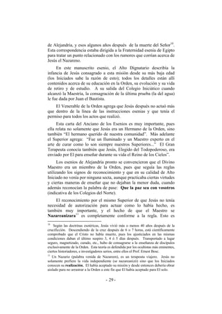 de Alejandría, y esos algunos años después de la muerte del Señor10
.
Esta correspondencia estaba dirigida a la Fraternidad esenia de Egipto
para tratar un punto relacionado con los rumores que corrían acerca de
Jesús el Nazareno.
En este manuscrito esenio, el Alto Dignatario describía la
infancia de Jesús consagrado a esta misión desde su más baja edad
(los Iniciados sabe la razón de esto); todos los detalles están allí
contenidos acerca de su educación en la Orden, su evolución y su vida
de retiro y de estudio. A su salida del Colegio Iniciático cuando
alcanzó la Maestría, la consagración de la última prueba (la del agua)
le fue dada por Juan el Bautista.
El Venerable de la Orden agrega que Jesús después no actuó más
que dentro de la línea de las instrucciones esenias y que tenía el
permiso para todos los actos que realizó.
Esta carta del Anciano de los Esenios es muy importante, pues
ella relata no solamente que Jesús era un Hermano de la Orden, sino
también “El hermano querido de nuestra comunidad”. Más adelante
el Superior agrega: “Fue un Iluminado y un Maestro experto en el
arte de curar como lo son siempre nuestros Superiores...” El Gran
Terapeuta conocía también que Jesús, Elegido del Todopoderoso, era
enviado por El para enseñar durante su vida el Reino de los Cielos”.
Los esenios de Alejandría pronto se convencieron que el Divino
Maestro era un miembro de la Orden, pues que seguía las reglas
utilizando los signos de reconocimiento y que en su calidad de Alto
Iniciado no venía por ninguna secta, aunque practicaba ciertas virtudes
y ciertas maneras de enseñar que no dejaban la menor duda, cuando
además reconocían la palabra de pase: Que la paz sea con vosotros
(indicativa de los Colegios del Norte).
El reconocimiento por el mismo Superior de que Jesús no tenía
necesidad de autorización para actuar como lo había hecho, es
también muy importante, y el hecho de que el Maestro se
Nazareanizara11
es completamente conforme a la regla. Esto es
10
Según las doctrinas esotéricas, Jesús vivió más o menos 40 años después de la
crucificción. Descendiendo de la cruz después de 6 o 7 horas, está científicamente
comprobado que el Cristo no había muerto, pues los ajusticiados en las mismas
condiciones daban el último suspiro 3, 4 ó 5 días después. Transportado a lugar
seguro, magnetizado, curado, etc., hubo de consagrarse a la enseñanza de discípulos
exclusivamente de la Orden. Esta teoría es defendida por los ocultistas más eminentes,
ciertos historiadores, e investigadores serios, entre ellos el Prof. Ernest Bosc.
11
Un Nazario (palabra venida de Nazareen), es un terapeuta viajero. Jesús no
solamente prefiere la vida independiente (se nazareanizó) sino que los Iniciados
conocen su realización, El había aceptado su misión y desde entonces debería obrar
aislado para no arrastrar a la Orden a este fin que El había aceptado para El solo.
- -29
 