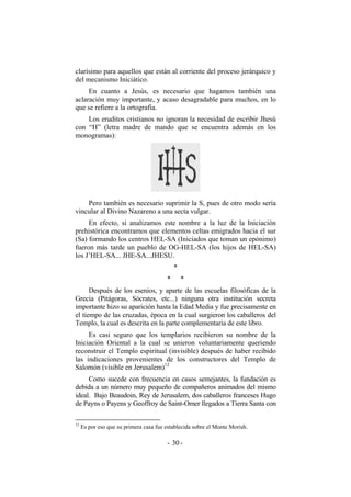clarísimo para aquellos que están al corriente del proceso jerárquico y
del mecanismo Iniciático.
En cuanto a Jesús, es necesario que hagamos también una
aclaración muy importante, y acaso desagradable para muchos, en lo
que se refiere a la ortografía.
Los eruditos cristianos no ignoran la necesidad de escribir Jhesú
con “H” (letra madre de mando que se encuentra además en los
monogramas):
Pero también es necesario suprimir la S, pues de otro modo sería
vincular al Divino Nazareno a una secta vulgar.
En efecto, si analizamos este nombre a la luz de la Iniciación
prehistórica encontramos que elementos celtas emigrados hacia el sur
(Sa) formando los centros HEL-SA (Iniciados que toman un epónimo)
fueron más tarde un pueblo de OG-HEL-SA (los hijos de HEL-SA)
los J’HEL-SA... JHE-SA...JHESU.
*
* *
Después de los esenios, y aparte de las escuelas filosóficas de la
Grecia (Pitágoras, Sócrates, etc...) ninguna otra institución secreta
importante hizo su aparición hasta la Edad Media y fue precisamente en
el tiempo de las cruzadas, época en la cual surgieron los caballeros del
Templo, la cual es descrita en la parte complementaria de este libro.
Es casi seguro que los templarios recibieron su nombre de la
Iniciación Oriental a la cual se unieron voluntariamente queriendo
reconstruir el Templo espiritual (invisible) después de haber recibido
las indicaciones provenientes de los constructores del Templo de
Salomón (visible en Jerusalem)12
Como sucede con frecuencia en casos semejantes, la fundación es
debida a un número muy pequeño de compañeros animados del mismo
ideal. Bajo Beaudoin, Rey de Jerusalem, dos caballeros franceses Hugo
de Payns o Payens y Geoffroy de Saint-Omer llegados a Tierra Santa con
12
Es por eso que su primera casa fue establecida sobre el Monte Morish.
- -30
 
