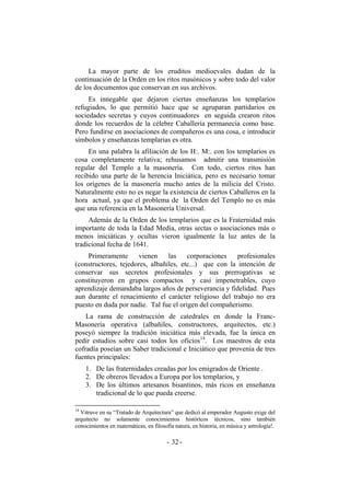 La mayor parte de los eruditos medioevales dudan de la
continuación de la Orden en los ritos masónicos y sobre todo del valor
de los documentos que conservan en sus archivos.
Es innegable que dejaron ciertas enseñanzas los templarios
refugiados, lo que permitió hace que se agruparan partidarios en
sociedades secretas y cuyos continuadores en seguida crearon ritos
donde los recuerdos de la célebre Caballería permanecía como base.
Pero fundirse en asociaciones de compañeros es una cosa, e introducir
símbolos y enseñanzas templarias es otra.
En una palabra la afiliación de los H:. M:. con los templarios es
cosa completamente relativa; rehusamos admitir una transmisión
regular del Templo a la masonería. Con todo, ciertos ritos han
recibido una parte de la herencia Iniciática, pero es necesario tomar
los orígenes de la masonería mucho antes de la milicia del Cristo.
Naturalmente esto no es negar la existencia de ciertos Caballeros en la
hora actual, ya que el problema de la Orden del Templo no es más
que una referencia en la Masonería Universal.
Además de la Orden de los templarios que es la Fraternidad más
importante de toda la Edad Media, otras sectas o asociaciones más o
menos iniciáticas y ocultas vieron igualmente la luz antes de la
tradicional fecha de 1641.
Primeramente vienen las corporaciones profesionales
(constructores, tejedores, albañiles, etc...) que con la intención de
conservar sus secretos profesionales y sus prerrogativas se
constituyeron en grupos compactos y casi impenetrables, cuyo
aprendizaje demandaba largos años de perseverancia y fidelidad. Pues
aun durante el renacimiento el carácter religioso del trabajo no era
puesto en duda por nadie. Tal fue el origen del compañerismo.
La rama de construcción de catedrales en donde la Franc-
Masonería operativa (albañiles, constructores, arquitectos, etc.)
poseyó siempre la tradición iniciática más elevada, fue la única en
pedir estudios sobre casi todos los oficios14
. Los maestros de esta
cofradía poseían un Saber tradicional e Iniciático que provenía de tres
fuentes principales:
1. De las fraternidades creadas por los emigrados de Oriente .
2. De obreros llevados a Europa por los templarios, y
3. De los últimos artesanos bisantinos, más ricos en enseñanza
tradicional de lo que pueda creerse.
14
Vitruve en su “Tratado de Arquitectura” que dedicó al emperador Augusto exige del
arquitecto no solamente conocimientos históricos técnicos, sino también
conocimientos en matemáticas, en filosofía natura, en historia, en música y astrología!.
- -32
 