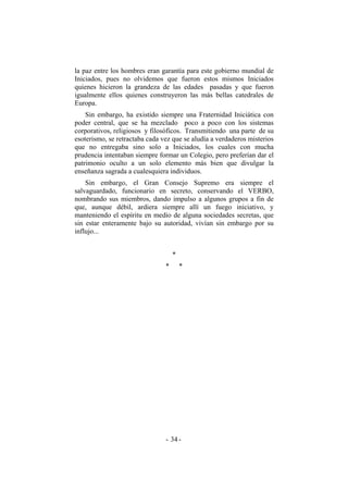 la paz entre los hombres eran garantía para este gobierno mundial de
Iniciados, pues no olvidemos que fueron estos mismos Iniciados
quienes hicieron la grandeza de las edades pasadas y que fueron
igualmente ellos quienes construyeron las más bellas catedrales de
Europa.
Sin embargo, ha existido siempre una Fraternidad Iniciática con
poder central, que se ha mezclado poco a poco con los sistemas
corporativos, religiosos y filosóficos. Transmitiendo una parte de su
esoterismo, se retractaba cada vez que se aludía a verdaderos misterios
que no entregaba sino solo a Iniciados, los cuales con mucha
prudencia intentaban siempre formar un Colegio, pero preferían dar el
patrimonio oculto a un solo elemento más bien que divulgar la
enseñanza sagrada a cualesquiera individuos.
Sin embargo, el Gran Consejo Supremo era siempre el
salvaguardado, funcionario en secreto, conservando el VERBO,
nombrando sus miembros, dando impulso a algunos grupos a fin de
que, aunque débil, ardiera siempre allí un fuego iniciativo, y
manteniendo el espíritu en medio de alguna sociedades secretas, que
sin estar enteramente bajo su autoridad, vivían sin embargo por su
influjo...
*
* *
- -34
 