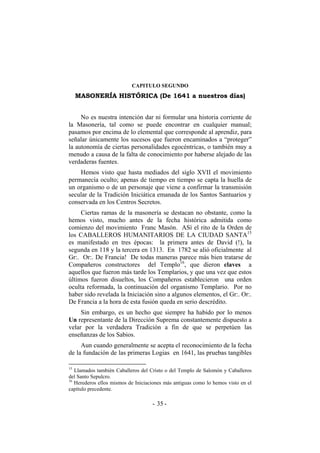 CAPITULO SEGUNDO
MASONERÍA HISTÓRICA (De 1641 a nuestros días)
No es nuestra intención dar ni formular una historia corriente de
la Masonería, tal como se puede encontrar en cualquier manual;
pasamos por encima de lo elemental que corresponde al aprendiz, para
señalar únicamente los sucesos que fueron encaminados a “proteger”
la autonomía de ciertas personalidades egocéntricas, o también muy a
menudo a causa de la falta de conocimiento por haberse alejado de las
verdaderas fuentes.
Hemos visto que hasta mediados del siglo XVII el movimiento
permanecía oculto; apenas de tiempo en tiempo se capta la huella de
un organismo o de un personaje que viene a confirmar la transmisión
secular de la Tradición Iniciática emanada de los Santos Santuarios y
conservada en los Centros Secretos.
Ciertas ramas de la masonería se destacan no obstante, como la
hemos visto, mucho antes de la fecha histórica admitida como
comienzo del movimiento Franc Masón. ASí el rito de la Orden de
los CABALLEROS HUMANITARIOS DE LA CIUDAD SANTA15
es manifestado en tres épocas: la primera antes de David (!), la
segunda en 118 y la tercera en 1313. En 1782 se alió oficialmente al
Gr:. Or:. De Francia! De todas maneras parece más bien tratarse de
Compañeros constructores del Templo16
, que dieron claves a
aquellos que fueron más tarde los Templarios, y que una vez que estos
últimos fueron disueltos, los Compañeros establecieron una orden
oculta reformada, la continuación del organismo Templario. Por no
haber sido revelada la Iniciación sino a algunos elementos, el Gr:. Or:.
De Francia a la hora de esta fusión queda en serio descrédito.
Sin embargo, es un hecho que siempre ha habido por lo menos
Un representante de la Dirección Suprema constantemente dispuesto a
velar por la verdadera Tradición a fin de que se perpetúen las
enseñanzas de los Sabios.
Aun cuando generalmente se acepta el reconocimiento de la fecha
de la fundación de las primeras Logias en 1641, las pruebas tangibles
15
Llamados también Caballeros del Cristo o del Templo de Salomón y Caballeros
del Santo Sepulcro.
16
Herederos ellos mismos de Iniciaciones más antiguas como lo hemos visto en el
capítulo precedente.
- -35
 