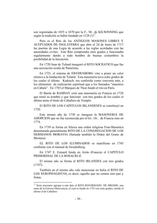 son registradas de 1655 a 1670 por la F:. M:. de KILWINNING que
según la tradición se había fundado en 1128 (!)17
.
Pero es el Rito de los ANTIGUOS MASONES LIBRES Y
ACEPTADOS DE INGLATERRA que abre el 24 de Junio de 1717
las puertas de una Logia de acuerdo a las reglas acordadas con las
autoridades civiles. Este Rito comprendía siete grados y funcionaba
regularmente dando a todo hombre de buenas costumbres la
posibilidad de la Iniciación.
En 1720 Juan de Toland inauguró el RITO SOCRATICO que fue
una asociación oculta de Panteístas.
En 1721, el sistema de SWEDENBORG vino a poner un valor
místico a la fundación de Toland. Esta masonería tuvo ocho grados de
los cuales el último. Kadosch, era conferido como convenía más, a
los elementos de realización espiritual que a los llamados “maestros
en Cábala”. En 1783 el Marqués de Thon fundó el rito en París.
El Barón de RAMSAY creó una masonería en Francia en 1728
que tomó su nombre y que funcionó con tres grados de los cuales el
último tenía el título de Caballero de Templo.
El RITO DE LOS CAPITULOS IRLANDESES se constituyó en
1730.
Este mismo año de 1730 se inaugura la MASONERIA DE
ADOPCION que no fue reconocida por el Gr:. Or:. de Francia sino en
1774.
En 1739 se forma en Silesia una orden religiosa Fran-Masónica
denominada generalmente RITO DE LA CONGREGACION DE LOS
HERMANOS MORAVIA (llamada también la Orden del Grano de
Mostaza)
EL RITO DE LOS ILUMINADOS se manifiesta en 1745
conforme con el manual de Swedenborg.
En 1747 E. Estuard funda en Arrás (Francia) el CAPITULO
PRIMORDIAL DE LA ROSACRUZ.
El mismo año se forma el RITO IRLANDES con tres grados
(1747).
También en el mismo año vale mencionar en Italia el RITO DE
LOS XEROPHAGISTAS, es decir, aquello que no comen sino pan y
frutas.
17
Sería necesario agregar a este dato el RITO REFORMADO DE DRESDE, una
rama de la Estricta Observancia, el cual se fundó en 1755 con siete grados, siendo el
último el de Caballero
- -36
 