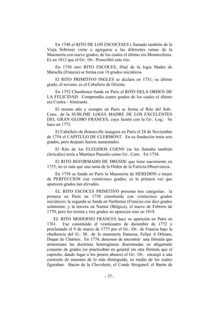 En 1748 el RITO DE LOS ESCOCESES ( llamado también de la
Vieja Sobrina) viene a agregarse a las diferentes ramas de la
Masonería con nueve grados, de los cuales el último era Menatzchims.
Es en 1812 que el Gr:. Or:. Proscribió este rito.
En 1750 otro RITO ESCOCES, filial de la logia Madre de
Marsella (Francia) se forma con 18 grados iniciáticos.
El RITO PRIMITIVO INGLES se declara en 1751; su último
grado, el noveno, es el Caballero de Oriente.
En 1752 Chambonet funda en París el RITO DELA ORDEN DE
LA FELICIDAD. Comprendía cuatro grados de los cuales el último
era Contra - Almirante.
El mismo año y siempre en París se forma el Rito del Sob:.
Cons:. de la SUBLIME LOGIA MADRE DE LOS EXCELENTES
DEL GRAN GLOBO FRANCES, cuya fusión con la Gr:. Log:. Se
hace en 1772.
El Caballero de Bonneville inaugura en París el 24 de Noviembre
de 1754 el CAPITULO DE CLERMONT. En su fundación tenía seis
grados, pero después fueron aumentados.
El Rito de los ELEGIDOS COENS (se les llamaba también
clericales) tenía a Martínez Pascalis como Gr:. Com:. En 1754.
El RITO REFORMADO DE DRESDE que tiene nacimiento en
1755, no es más que una rama de la Orden de la Estricta Observancia.
En 1758 se funda en París la Masonería de HEREDON o mejor
de PERFECCION con veinticinco grados; es la primera vez que
aparecen grados tan elevados.
EL RITO ESCOCES PRIMITIVO presenta tres categorías: la
primera en París en 1758 constituída con veinticinco grados
iniciáticos; la segunda se funda en Narbonne (Francia) con diez grados
solamente, y la tercera en Namur (Bélgica), el nueve de Febrero de
1770, pero los treinta y tres grados no aparecen sino en 1818.
EL RITO MODERNO FRANCES hace su aparición en París en
1761. Fue constituído el veinticuatro de diciembre de 1772 y
proclamado el 9 de marzo de 1773 por el Gr:. Or:. de Francia bajo la
obediencia del G:. M:. de la masonería francesa, Felipe d Orleans,
Duque de Chartres. En 1774, deseosos de encontrar una fórmula que
armonizara las doctrinas heterogéneas diseminadas en abigarrado
conjunto de grados (se practicaban en general sin otra fórmula que el
capricho, dando lugar a los peores abusos) el Gr:. Or:. encargó a una
comisión de masones de lo más distinguido, en medio de los cuales
figuraban: Bacon de la Chevalerie, el Conde Stroganof, el Barón de
- -37
 