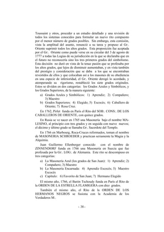 Toussaint y otros, proceder a un estudio detallado y una revisión de
todos los sistemas conocidos para formular un nuevo rito compuesto
por el menor número de grados posibles. Sin embargo, esta comisión,
vista la amplitud del asunto, renunció a su tarea y propuso al Gr:.
Oriente suprimir todos los altos grados. Esta proposición fue aceptada
por el Gr:. Oriente como puede verse en su circular del 3 de agosto de
1777 a todas las Logias de su jurisdicción en la que se declaraba que en
el futuro no reconocería sino los tres primeros grados del simbolismo.
Esta decisión no duró en vista de la tenaz pasión que se profesaba por
los altos grados, que lejos de disminuir aumentaban, y en vista también
del prestigio y consideración que se daba a los que se encontraban
revestidos de ellos y que colocaban así a los masones de su obediencia
en una especie de inferioridad, el Gr:. Oriente derogó lo acordado, y
atemperando su rigorismo, restableció los siete grados originales.
Estos se dividen en dos categorías: los Grados Azules y Simbólicos, y
los Grados Superiores, de la manera siguiente:
a) Grados Azules y Simbólicos: 1) Aprendiz; 2) Compañero;
3) Maestro
b) Grados Superiores: 4) Elegido; 5) Escocés; 6) Caballero de
Oriente; 7) Rosa Cruz.
En 1762, Pirlet funda en París el Rito del SOB:. CONS:. DE LOS
CABALLEROS DE ORIENTE, con quince grados.
En Rusia se ve nacer en 1765 una Masonería bajo el nombre MA-
LESINO, al principio con tres grados y en seguida con nueve nuevos;
el décimo y último grado se llamaba Gr:. Sacerdote del Templo.
En 1766 en Marbourg, Roca-Cruces reformados, toman el nombre
de MASONERIA SCHROEDER y practican seriamente la Magia y la
Alquimia.
Juan Guillermo Ellenberger conocido con el nombre de
ZINNENDORF funda en 1766 una Masonería en Suecia que fue
profesada por la Gr:. LOG:. de Alemania. Este rito se descompuso en
tres categorías:
a) La Masonería Azul (los grados de San Juan): 1) Aprendiz; 2)
Compañero; 3) Maestro
b) La Masonería Encarnada: 4) Aprendiz Escocés; 5) Maestro
Escocés
c) Capítulo: 6) Favorito de San Juan; 7) Hermano Elegido
El mismo año, 1766, el Barón Tschoudy funda en París el Rito de
la ORDEN DE LA ESTRELLA FLAMIGERA con diez grados.
También el mismo año, el Rito de la ORDEN DE LOS
HERMANOS NEGROS se fusiona con la Academia de los
Verdaderos M:.
- -38
 