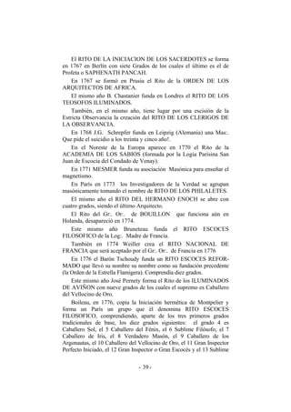 El RITO DE LA INICIACION DE LOS SACERDOTES se forma
en 1767 en Berlín con siete Grados de los cuales el último es el de
Profeta o SAPHENATH PANCAH.
En 1767 se formó en Prusia el Rito de la ORDEN DE LOS
ARQUITECTOS DE AFRICA.
El mismo año B. Chastanier funda en Londres el RITO DE LOS
TEOSOFOS ILUMINADOS.
También, en el mismo año, tiene lugar por una escisión de la
Estricta Observancia la creación del RITO DE LOS CLERIGOS DE
LA OBSERVANCIA.
En 1768 J.G. Schrepfer funda en Leipzig (Alemania) una Mas:.
Que pide el suicidio a los treinta y cinco año!.
En el Noreste de la Europa aparece en 1770 el Rito de la
ACADEMIA DE LOS SABIOS (formada por la Logia Parisina San
Juan de Escocia del Condado de Venay).
En 1771 MESMER funda su asociación Masónica para enseñar el
magnetismo.
En París en 1773 los Investigadores de la Verdad se agrupan
masónicamente tomando el nombre de RITO DE LOS PHILALETES.
El mismo año el RITO DEL HERMANO ENOCH se abre con
cuatro grados, siendo el último Arquitecto.
El Rito del Gr:. Or:. de BOUILLON que funciona aún en
Holanda, desapareció en 1774.
Este mismo año Bruneteau funda el RITO ESCOCES
FILOSOFICO de la Log:. Madre de Francia.
También en 1774 Weiller crea el RITO NACIONAL DE
FRANCIA que será aceptado por el Gr:. Or:. de Francia en 1776
En 1776 el Barón Tschoudy funda un RITO ESCOCES REFOR-
MADO que llevó su nombre su nombre como su fundación precedente
(la Orden de la Estrella Flamígera). Comprendía diez grados.
Este mismo año José Pernety forma el Rito de los ILUMINADOS
DE AVIÑON con nueve grados de los cuales el supremo es Caballero
del Vellocino de Oro.
Boileau, en 1776, copia la Iniciación hermética de Montpelier y
forma un París un grupo que él denomina RITO ESCOCES
FILOSOFICO, comprendiendo, aparte de los tres primeros grados
tradicionales de base, los diez grados siguientes: el grado 4 es
Caballero Sol, el 5 Caballero del Fénix, el 6 Sublime Filósofo, el 7
Caballero de Iris, el 8 Verdadero Masón, el 9 Caballero de los
Argonautas, el 10 Caballero del Vellocino de Oro, el 11 Gran Inspector
Perfecto Iniciado, el 12 Gran Inspector o Gran Escocés y el 13 Sublime
- -39
 