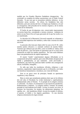 medida que los Grandes Maestros fundadores desaparecían. No
existiendo ya completa de dichas asociaciones con el Poder Central
Iniciador. Es por esto que se encuentran símbolos idénticos en las
diferentes sectas secretas. En efecto, los fundadores han sido
diferentes, pero por encima del rito o el dogma que fundaron y al cual
se consagraron, todo procedía de los mismos orígenes y de la misma
fuente de los Santuarios.
El hecho de que divulguemos esto, conservando rigurosamente
en secreto hasta hoy, corresponde a razones cósmicas: acabamos de
entrar en una Nueva Era en la que gran parte de lo que fue oculta va a
ser manifestado.
La decisión de la Masonería Universal responde no solamente a
una necesidad imperiosa sino también y sobre todo a razones de orden
universal.
La presente obra tiene por objeto abrir los ojos a los H: M:. sobre
muchos puntos obscuros y a menudo confusos de nuestra Orden.
Tenemos que subrayar que este libro, como su nombre lo indica, tiene
color de pólvora y por este hecho no ignoramos que él va crear cierta
conmoción en todos los medios masónicos. Por esta razón debemos
hacer una puntualización de capital importancia.
El masón “medio” experimentará algunas dificultades en la
comprensión del primer capítulo, pero estas dificultades desaparecerán
rápida y gradualmente, ya que solamente serán provocadas y
enseñanzas, que hasta hoy parecían haber recibido una consagración
oficial, irrefutable, intangible...
Se sabe que todas las enseñanzas oficiales, religiosas y aun
masónica, argumentan imperiosamente que la civilización, con todos
sus beneficios humanitarios e iniciáticos, nos viene del Oriente.
Esto es un grave error de principio, basado en apariencias
engañosas y muy relativas.
Bien es cierto que actualmente podemos decir que en los últimos
dos mil años el Occidente ha vivido intelectual y espiritualmente
fundamentado sobre el Oriente. Y el ejemplo de la religión cristiana
es suficiente. En efecto, el cristianismo es una mezcla de mazdeísmo,
brahamanismo y budismo. La religión católica “romana” ha tomado
prestado al viejo budismo de la India: la misa, el rosario, los cirios, el
incienso, los conventos, los monjes, las adoraciones perpetuas, las
capillas, etc.... del mazdeísmo (Zend- Avesta) ha tomado el infierno,
el paraíso, el diablo y los ángeles guardianes. Es una doctrina
religiosa enteramente de origen oriental.
- -14
 