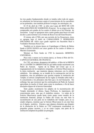 los tres grados fundamentales donde se trataba sobre todo de seguir,
no solamente las Iniciaciones según el conocimiento de los sacerdotes
en las pirámides, sino también profesar la magia, las astrologías, etc.
El 19 de abril de 1780 se abre una Logia del RITO DE LOS
PHILADELPHES DE NARBONNE (Francia). En su origen este Rito
comprendía seis grados de los cuales el último era el de Príncipe de
Jerusalem. Luego se agregaron otros cuatro grados para hacer un total
de diez y para terminar con el título de Rosa Cruz del Gran Rosario.
El mismo año (1780), por una escisión de los Rosacruces, éstos
se agrupan bajo el título de CABALLEROS Y HERMANOS
INICIADOS DE ASIA cuyo grado superior era Sacerdote Real o
Verdadero Hermano Rosa Cruz.
También en la misma época en Copenhague el Barón de Bulou
funda el RITO DANES con cinco grados de los cuales el último es
Maestro Examinado.
Mesmer en París funda en 1782 la masonería ARMONIA
UNIVERSAL.
Poco más o menos en la misma época, se forma el Rito del Gr:.
CAPITULO GENERAL DE FRANCIA.
En 1782, así mismo, desaparece del público el Rito de la ORDEN
DE LA ESTRICTA OBSERVANCIA que había tenido nacimiento con
Pedro de Aumont. Aparte de la Orden del Cristo que es el
reagrupamiento de los templarios emigrados, la Estricta Observancia es
la única institución que mantenía algunas relaciones con la célebre
caballería. Sin embargo, no se trataba de la continuación real de los
templarios, sino de partidarios que querían respetar la institución del
Templo; el estricto cumplimiento de las reglas se limitaba sobre todo a
lo concerniente a los principios más bien que a la real Iniciación. Sin
embargo, hay que reconocer que los continuadores de Pedro de Aumont
apreciaban en mucho el ritual, tanto como la enseñanza, a fin de hacer
discípulos dignos de la heroica fraternidad.
Siete grados escalonaron los adeptos de la reconstrucción del
Templo denotando el último, Eques Professus, la importancia del
conocimiento puro, más que el simbólico místico. La orden de la
Estricta Observancia queda hasta cierto punto como modelo de la
institución fraternal, porque la Orden del Cristo era más bien la
reconstitución de una parte de la Caballería del Templo, pero en su
estado religioso, mientras que la Estricta Observancia lo era más bien
en el dogma esotérico. Gracias a que algunos elementos que después
de la disolución de la Orden en 1782 continuaron reuniéndose en
pequeños grupos secretos, y ya no como Logias, una parte de la
institución templaria ha podido ser protegida.
- -41
 