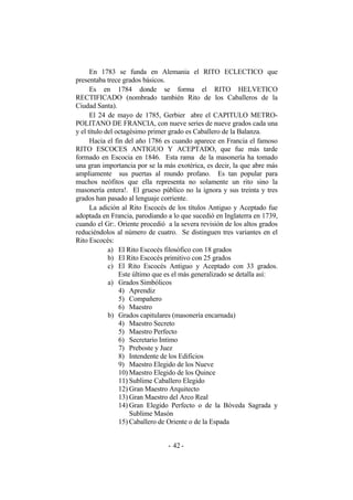 En 1783 se funda en Alemania el RITO ECLECTICO que
presentaba trece grados básicos.
Es en 1784 donde se forma el RITO HELVETICO
RECTIFICADO (nombrado también Rito de los Caballeros de la
Ciudad Santa).
El 24 de mayo de 1785, Gerbier abre el CAPITULO METRO-
POLITANO DE FRANCIA, con nueve series de nueve grados cada una
y el título del octagésimo primer grado es Caballero de la Balanza.
Hacia el fin del año 1786 es cuando aparece en Francia el famoso
RITO ESCOCES ANTIGUO Y ACEPTADO, que fue más tarde
formado en Escocia en 1846. Esta rama de la masonería ha tomado
una gran importancia por se la más exotérica, es decir, la que abre más
ampliamente sus puertas al mundo profano. Es tan popular para
muchos neófitos que ella representa no solamente un rito sino la
masonería entera!. El grueso público no la ignora y sus treinta y tres
grados han pasado al lenguaje corriente.
La adición al Rito Escocés de los títulos Antiguo y Aceptado fue
adoptada en Francia, parodiando a lo que sucedió en Inglaterra en 1739,
cuando el Gr:. Oriente procedió a la severa revisión de los altos grados
reduciéndolos al número de cuatro. Se distinguen tres variantes en el
Rito Escocés:
a) El Rito Escocés filosófico con 18 grados
b) El Rito Escocés primitivo con 25 grados
c) El Rito Escocés Antiguo y Aceptado con 33 grados.
Este último que es el más generalizado se detalla así:
a) Grados Simbólicos
4) Aprendiz
5) Compañero
6) Maestro
b) Grados capitulares (masonería encarnada)
4) Maestro Secreto
5) Maestro Perfecto
6) Secretario Intimo
7) Preboste y Juez
8) Intendente de los Edificios
9) Maestro Elegido de los Nueve
10) Maestro Elegido de los Quince
11) Sublime Caballero Elegido
12) Gran Maestro Arquitecto
13) Gran Maestro del Arco Real
14) Gran Elegido Perfecto o de la Bóveda Sagrada y
Sublime Masón
15) Caballero de Oriente o de la Espada
- -42
 