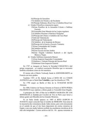 16) Príncipe de Jerusalem
17) Caballero de Oriente y de Occidente
18) Príncipe Soberano, Rosa Cruz o Caballero Rosa Cruz
c) Grados Filosóficos (masonería negra)
19)Gran Pontífice de la Jerusalem Celeste o Sublime
Escocés
20)Venerable Gran Maestro de las Logias regulares
21)Caballero Prusiano o Patriarca Noaquitas
22)Príncipe del Líbano o Caballero del Arco Real
23)Jefe del Tabernáculo
24)Príncipe del Tabernáculo
25)Caballero de la Serpiente de Bronce
26)Príncipe de la Gracia o Escocés Trinitario
27)Gran Comendador del Templo
28)Caballero del Sol
29)Gran Escocés de San Andrés
30)Gran Elegido Caballero Kadosch o del Aguila
Blanca y Negra.
d) Grados Sublimes (masonería blanca)
31)Gran Inspector Inquisidor Comendador
32)Sublime y Valiente Príncipe del Secreto Real
33)Soberano Gran Inspector General
En 1787 se inaugura en Suecia la Sociedad EXEGETICA (del
griego exegeomai: yo explico) asociación filosófica que es necesario
también considerar como un rito masónico.
El mismo año el Barón Tschoudy funda la ADONHIRAMITE en
Francia con trece grados.
También 1787, el Dr. Bahrdt forma el RITO DE LA UNION
ALEMANA que se llamó Los Veintidós y que fue disuelta en 1790.
En 1790 surgió en Berlín el Rito de la TUNGEND BUND
Alemana.
En 1800, Federico de Nassau fomenta en Francia el RITO PERSA
FILOSOFICO cuyo séptimo y último grado es Venerable Gran Elegido.
A principios de 1801 el Rito de la ORDEN SAGRADA DE LOS
SOFISTICOS es fundada por Cuvalier de Trie en París cuyo tercer y
último grado será Miembro de los Grandes Misterios.
Es en Italia donde aparece en 1805 el RITO EGIPCIO O
JUDAICO, mejor conocido bajo el nombre de MISRAIM. Esta rama de
la masonería dice remontarse desde Adán mismo, pero sería únicamente
en el sentido de que el rito fuera depositario de ciertos misterios de
Egipto y por este medio hubiera recibido las enseñanzas iniciáticas de la
más alta antigüedad. Ciertos archivos del Gr:. Or:. apenas remontan su
- -43
 