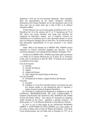 fundación a 1814, por los tres hermanos Bedarride. Bien entendido,
hubo allí representantes de los Santos Santuarios Esotéricos
(Instructores del Consejo Mundial), así en esta masonería como en las
otras, pero esto no quiere decir que a todo el Rito se le atribuya
semejante calidad.
El Rito Misraim con sus noventa grados (simbólicos del 1 al 33),
filosóficos del 34 al 66, místicos del 67 al 77, herméticos del 78 al
90), ofrece una escala Iniciática asaz larga para delimitar las
categorías de individuos, aunque por el contrario, conserva un
simbolismo en la enseñanza que es muy apreciable porque se acerca
más a los Misterios Antiguos que los otros ritos. Su sistema ritual está
bien presentado especialmente en lo que concierne a los valores
esotéricos.
Hasta 1806 el rito llamado de la ORDEN DEL CRISTO ensayó
imponerse en Francia; masonería templaria que provenía de una
aventurero portugués, y fue copiada del Rey Dionisio. (Portugal, 1318)
El Rito de la ORDEN DEL TEMPLO que había dado nacimiento
a la Orden de la Estricta Observancia en la época de su existencia
oculta, sólo se manifiesta en abril de 1808. El sistema de sus grados
se estableció como sigue:
Casa de Iniciación:
1) Iniciado
2) Iniciado del Interior
3) Adepto
4) Adepto del Oriente
5) Gran Adepto del Aguila Negra de San Juan
Casa de Postulado
6) Postulante de la Orden o Adepto Perfecto del Pelícano
Convento
7) Escudero
8) Caballero o Levita de la Guardia Interior; (el primero de estos
dos últimos grados es una preparación para el siguiente y
ambos forman el grado de Kadosch filosófico).
En 1810 bajo la conducción de Mangourit se estableció el rito del
CAPITULO METROPOLITANO DE LOS CABALLEROS Y
DAMAS ESCOCESAS DE FRANCIA DEL HOSPICIO DE PARIS
(Colina del Monte Tabor). Esta especie de masonería de adopción
estaba dividida en dos clases: pequeños y grandes misterios. El
último grado, el 7º es de Maestro Moralista y Gran Maestro Filósofo.
En 1813 se crea el Rito Inglés de los ANTIGUOS MASONES
LIBRES Y ACEPTADOS EN INGLATERRA con cuatro grados, de
los cuales el último tenía el título de Masón del Supremo Arco Real.
Como primitivamente este rito había sido ya formado en 1717, no se
- -44
 