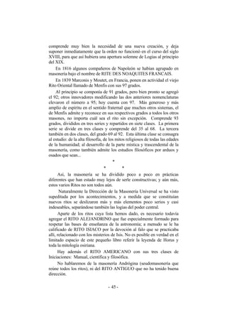 comprende muy bien la necesidad de una nueva creación, y deja
suponer inmediatamente que la orden no funcionó en el curso del siglo
XVIII, para que así hubiera una apertura solemne de Logias al principio
del XIX.
En 1816 algunos compañeros de Napoleón se habían agrupado en
masonería bajo el nombre de RITE DES NOAQUITES FRANCAIS.
En 1839 Marconis y Moutet, en Francia, ponen en actividad el viejo
Rito Oriental llamado de Menfis con sus 97 grados.
Al principio se componía de 91 grados, pero bien pronto se agregó
el 92; otros innovadores modificando las dos anteriores nomenclaturas
elevaron el número a 95; hoy cuenta con 97. Más generoso y más
amplio de espíritu en el sentido fraternal que muchos otros sistemas, el
de Menfis admite y reconoce en sus respectivos grados a todos los otros
masones, no importa cuál sea el rito sin excepción. Comprende 93
grados, divididos en tres series y repartidos en siete clases. La primera
serie se divide en tres clases y comprende del 35 al 68. La tercera
también en dos clases, del grado 69 al 92. Esta última clase se consagra
al estudio: de la alta filosofía, de los mitos religiosos de todas las edades
de la humanidad; al desarrollo de la parte mística y trascendental de la
masonería, como también admite los estudios filosóficos por arduos y
osados que sean...
*
* *
Así, la masonería se ha dividido poco a poco en prácticas
diferentes que han estado muy lejos de serle constructivas; y aún más,
estos varios Ritos no son todos aún.
Naturalmente la Dirección de la Masonería Universal se ha visto
supeditada por los acontecimientos, y a medida que se constituían
nuevos ritos se deslizaron más y más elementos poco serios y casi
indeseables, separándose también las logias del poder central.
Aparte de los ritos cuya lista hemos dado, es necesario todavía
agregar el RITO ALEJANDRINO que fue especialmente formado para
respetar las bases de enseñanza de la astronomía; a menudo se le ha
calificado de RITO ISIACO por la devoción al falo que se practicaba
allí, relacionado con los misterios de Isis. No es posible en verdad en el
limitado espacio de este pequeño libro referir la leyenda de Horus y
toda la mitología osiriana.
Hay además el RITO AMERICANO con sus tres clases de
Iniciaciones: Manual, científica y filosófica.
No hablaremos de la masonería Andrógina (seudomasonería que
reúne todos los ritos), ni del RITO ANTIGUO que no ha tenido buena
dirección.
- -45
 