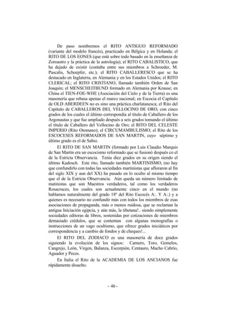 De paso nombremos el RITO ANTIGUO REFORMADO
(variante del modelo francés), practicado en Bélgica y en Holanda; el
RITO DE LOS EONES (que está sobre todo basado en la enseñanza de
Zoroastro y la práctica de la astrología); el RITO CABALISTICO, que
ha dejado de existir (contaba entre sus miembros a Schroeder, M.
Pascalis, Schoepfer, etc.); el RITO CABALLERESCO que se ha
destacado en Inglaterra, en Alemania y en los Estados Unidos; el RITO
CLERICAL; el RITO CRISTIANO, llamado también Orden de San
Joaquín; el MENSCHEITBUND formado en Alemania por Krause; en
China el TIEN-FOE-WHE (Asociación del Cielo y de la Tierra) es una
masonería que rebasa apenas el marco nacional; en Escocia el Capítulo
de OLD ABERDEEN no es sino una práctica charlatanesca; el Rito del
Capítulo de CABALLEROS DEL VELLOCINO DE ORO, con cinco
grados de los cuales el último correspondía al título de Caballero de los
Argonautas y que fue ampliado después a seis grados tomando el último
el título de Caballero del Vellocino de Oro; el RITO DEL CELESTE
IMPERIO (Rito Otomano); el CIRCUMAMBULISMO; el Rito de los
ESCOCESES REFORMADOS DE SAN MARTIN, cuyo séptimo y
último grado es el de Sabio.
El RITO DE SAN MARTIN (formado por Luis Claudio Marquis
de San Martín era un escocismo reformado que se fusionó después co el
de la Estricta Observancia. Tenía diez grados en su origen siendo el
último Kadosch. Este rito, llamado también MARTINISMO, (no hay
que confundirlo con todas las sociedades martinistas que afloraron al fin
del siglo XIX y aun del XX) ha pasado en lo oculto al mismo tiempo
que el de la Estricta Observancia. Aún queda un número limitado de
matinistas que son Maestros verdaderos, tal como los verdaderos
Rosacruces, los cuales son actualmente cinco en el mundo (no
hablamos naturalmente del grado 18º del Rito Escocés A:. Y A:.) y a
quienes es necesario no confundir más con todos los miembros de esas
asociaciones de propaganda, más o menos ruidosa, que se reclaman la
antigua Iniciación egipcia, y aún más, la tibetana!.. siendo simplemente
sociedades editoras de libros, sostenidas por cotizaciones de miembros
demasiado crédulos, que se contentan con algunas monografías o
instrucciones de un vago ocultismo, que ofrece grados iniciáticos por
correspondencia y a cambio de fondos y de cheques!...
El RITO DEL ZODIACO es una masonería de doce grados
siguiendo la evolución de los signos: Carnero, Toro, Gemelos,
Cangrejo, León, Virgen, Balanza, Escorpión, Centauro, Macho Cabrío,
Aguador y Peces.
En Italia el Rito de la ACADEMIA DE LOS ANCIANOS fue
rápidamente disuelto.
- -46
 
