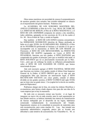 Otras ramas masónicas sin necesidad de conocer la preponderancia
de nuestros grandes ritos actuales, han existido trabajando en silencio
en el mejoramiento del género humano. Podemos citar:
La ACADEMIA DE LOS SUBLIMES MAESTROS DEL
ANILLO LUMINOSO; el Rito de la Gr:. Log:. REAL DE YORK DE
LA AMISTAD DE BERLIN; el Rito de la ROSA MAGNETICA; y el
RITO DE LOS ANONIMOS compuesto de setenta y dos miembros,
todos cabalistas, agrupados en tres secciones de 24 y de los cuales el
Gr:. M:. lleva el título de Tajo, y reside en España.
Hay también: el RITO DE LOS EONES (sistema zoroastriano);
los HERMANOS MANIQUEOS (doctrina de Manes profesada en
Italia en el siglo XVIII); los ILUMINADOS DEL ZODIACO; el Rito
de los INVISIBLES (profesando el Ateísmo y el suicidio (!) lo que es
incompatible con la masonería); el RITO DE LOS MAGOS (en
Florencia); el RITO DE LOS MENATZCHIMS; los PERFECTOS
INICIADOS DE EGIPTO (agrupados en Lyon); el RITO DE
PITAGORAS, funciona con tres grados; el RITO HAITIANO que
comprendía tres grados al principio, pero que se modificó más tarde; el
RITO JESUITICO que no es precisamente reconocido por la Mas:.
Univ:., pero que sin embargo ha tenido su influencia principalmente
sobre el RITO DE LOS ELEGIDOS DE COENS, que hemos
mencionado de paso.
Aún será necesario agregar el RITO NACIONAL MEXICANO
que funciona con treinta y tres grados siendo el último Gran Inspector
General de la Orden; el RITO ORFICO que no es más que una
congregación libre que funciona sin autorización legal; el RITO
RECTIFICADO ESCOCES con cinco grados, estando el último
dividido en tres grados secretos; el RITO YATRICO (del siglo XVIII)
que no tiene sino un grado único: Cos (capital de la isla de ese nombre,
patria de Hipócrates).
Podríamos alargar aún la lista, sin contar las órdenes filosóficas o
co-masónicas, pero hemos citado algunos ritos para dar una idea de la
vasta empresa que es hoy la masonería.
De todo esto es necesario extraer una lección: si en lugar de
inaugurar un nuevo rito en cada ocasión, para lo cual seguramente no
han faltado motivos, se hubiese intentado una síntesis de centralización
de fuerzas trabajando por el desarrollo de las logias, habríamos
comenzado verdaderamente la reconstrucción del Templo.
Seguramente estamos en la actualidad en posesión de materiales para
esta reconstrucción, pero como muchas Gr:. Log:. han tomado una
autonomía administrativa exagerada, parece que se levanta una
dificultad a cada tentativa de acercamiento; los Venerables G:. M:. se
- -47
 