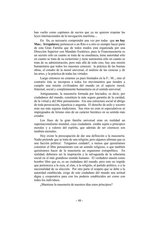 han vuelto como capitanes de navíos que ya no quieren respetar las
leyes internacionales de la navegación marítima....
En fin, es necesario comprender una vez por todas que no hay
Mas:. Irregulares; pertenecer a un Rito o a otro es siempre hacer parte
de esta Gran Familia que de todos modos está organizada por una
Dirección Superior con Mandato Esotérico, pues la Francmasonería es
un secreto sólo en cuanto se trata de su enseñanza, tiene autoridad sólo
en cuanto se trata de su esoterismo y tiene autonomía sólo en cuanto se
trata de su administración, pero más allá de todo esto, hay una misión
humanitaria que todos los masones conocen: la práctica de las buenas
obras, el estudio de la moral universal, el análisis de las ciencias y de
las artes, y la práctica de todas las virtudes.
Luego entonces no estamos ya pues limitados en la F:. M:., sino al
contrario ésta se incorpora a todos los movimientos que tienden a
cumplir una misión civilizadora del mundo en el aspecto moral,
fraternal, social y completamente humanitaria en el sentido universal.
Antiguamente, la masonería formada por Iniciados, es decir, por
ciudadanos del mundo, constituía la más segura garantía de la caridad,
de la virtud y del libre pensamiento. Era una estructura social al abrigo
de toda persecución, injusticia o angustia. El derecho de asilo y socorro
eran sus más seguras tradiciones. Sus ritos no eran ni especulativos ni
impregnados de lirismo sino de un carácter hierático en su sentido más
creador.
Los fines de la gran familia universal eran en realidad un
supernacionalismo mundial, cuya ciudadanía estaba sujeta a principios
morales y a valores del espíritu, que además de ser cósmicos son
también eternales.
Hoy existe la preocupación de dar una definición a la masonería.
Nadie pretende que se trata de una religión; pero algunos afirman que es
una facción política! Tengamos cuidado!, a menos que quisiéramos
constituir el libre pensamiento con un sentido religioso, o que también
quisiéramos hacer de la masonería un organismo extrapolítico. En
realidad, debemos ser la inspiración y la salvaguarda de la soberanía
social en el más grandioso sentido humano. El verdadero masón como
hombre libre que es, es un ciudadano del mundo, pero esto no impide
que pertenezca a la raza, al clan, a la religión, al partido político, o a la
nacionalidad de su elección. Por otra parte el respeto que se debe a la
autoridad establecida, exige de este ciudadano del mundo una actitud
digna y cooperativa para con los poderes establecidos así como con
todos los individuos.
¿Mantiene la masonería de nuestros días estos principios?
- -48
 